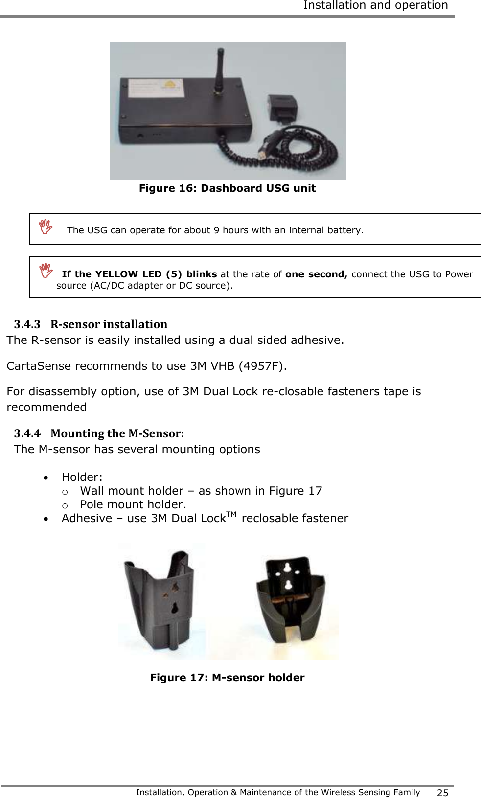  Installation and operation   Installation, Operation &amp; Maintenance of the Wireless Sensing Family 25   Figure 16: Dashboard USG unit         3.4.3 R-sensor installation The R-sensor is easily installed using a dual sided adhesive.  CartaSense recommends to use 3M VHB (4957F). For disassembly option, use of 3M Dual Lock re-closable fasteners tape is recommended 3.4.4 Mounting the M-Sensor: The M-sensor has several mounting options  Holder: o Wall mount holder &ndash; as shown in Figure 17   o Pole mount holder.  Adhesive &ndash; use 3M Dual LockTM  reclosable fastener   Figure 17: M-sensor holder         The USG can operate for about 9 hours with an internal battery.    If the YELLOW LED (5) blinks at the rate of one second, connect the USG to Power source (AC/DC adapter or DC source).   