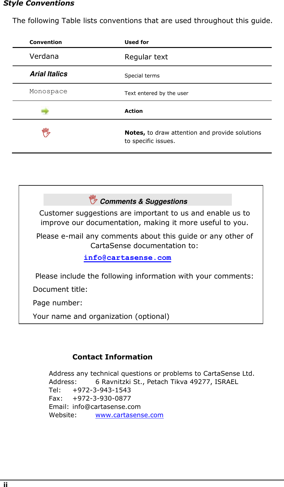 ii  Style Conventions The following Table lists conventions that are used throughout this guide. Convention Used for Verdana Regular text Arial Italics Special terms Monospace Text entered by the user   Action   Notes, to draw attention and provide solutions to specific issues.                Contact Information Address any technical questions or problems to CartaSense Ltd. Address:  6 Ravnitzki St., Petach Tikva 49277, ISRAEL Tel:  +972-3-943-1543 Fax:  +972-3-930-0877 Email:  info@cartasense.com Website:  www.cartasense.com    Comments &amp; Suggestions Customer suggestions are important to us and enable us to improve our documentation, making it more useful to you. Please e-mail any comments about this guide or any other of CartaSense documentation to: info@cartasense.com Please include the following information with your comments: Document title: Page number: Your name and organization (optional)   