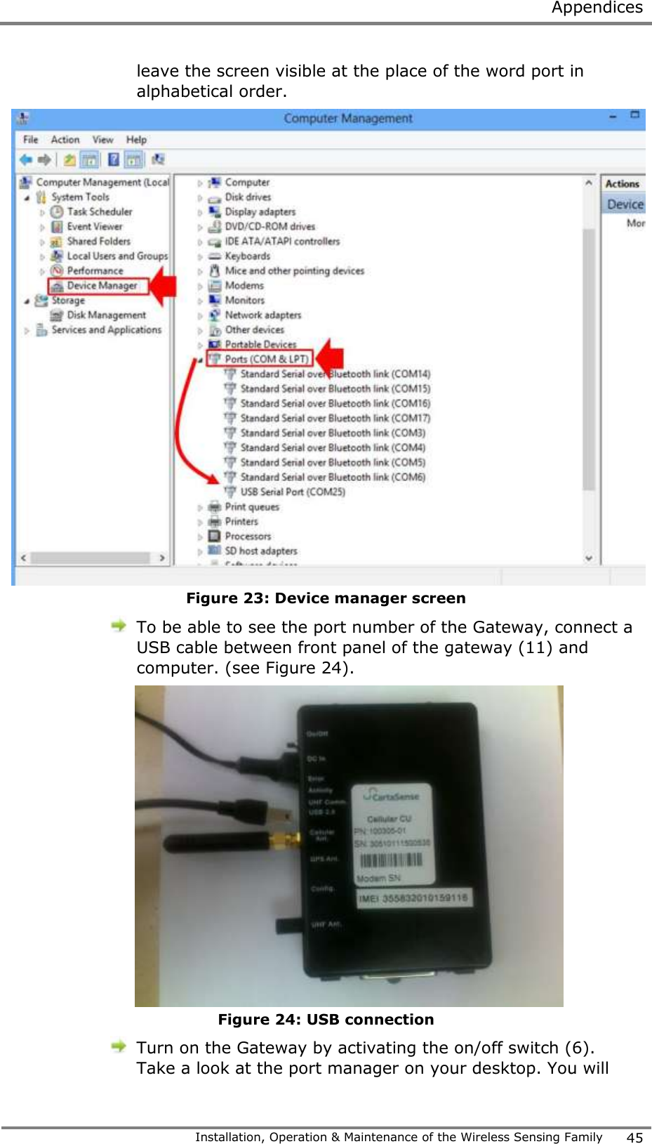  Appendices   Installation, Operation &amp; Maintenance of the Wireless Sensing Family 45  leave the screen visible at the place of the word port in alphabetical order.  Figure 23: Device manager screen  To be able to see the port number of the Gateway, connect a USB cable between front panel of the gateway (11) and computer. (see Figure 24).  Figure 24: USB connection  Turn on the Gateway by activating the on/off switch (6). Take a look at the port manager on your desktop. You will 