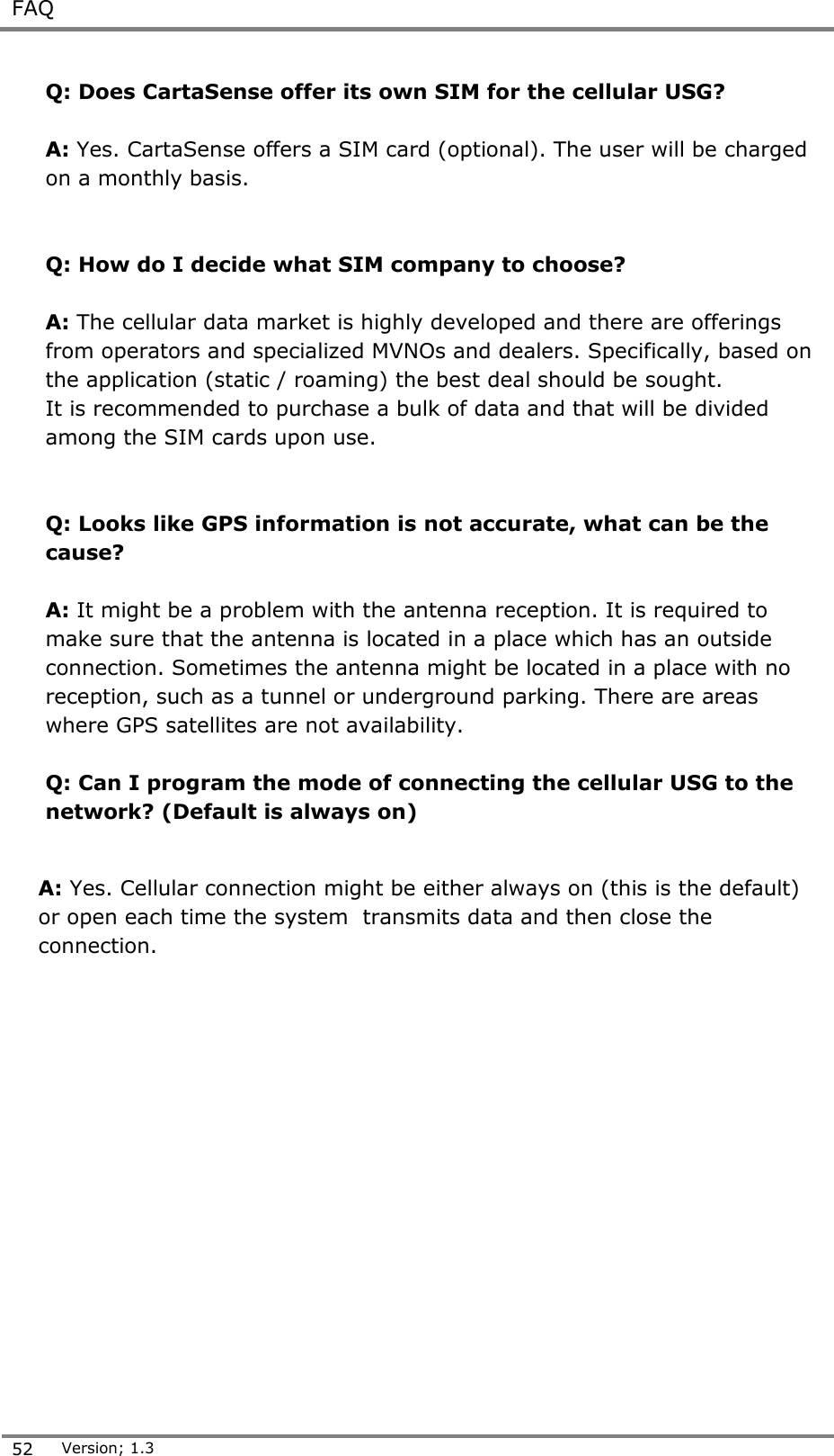  FAQ  52 Version; 1.3  Q: Does CartaSense offer its own SIM for the cellular USG?  A: Yes. CartaSense offers a SIM card (optional). The user will be charged on a monthly basis.   Q: How do I decide what SIM company to choose?  A: The cellular data market is highly developed and there are offerings from operators and specialized MVNOs and dealers. Specifically, based on the application (static / roaming) the best deal should be sought. It is recommended to purchase a bulk of data and that will be divided among the SIM cards upon use.    Q: Looks like GPS information is not accurate, what can be the cause?  A: It might be a problem with the antenna reception. It is required to make sure that the antenna is located in a place which has an outside connection. Sometimes the antenna might be located in a place with no reception, such as a tunnel or underground parking. There are areas where GPS satellites are not availability.   Q: Can I program the mode of connecting the cellular USG to the network? (Default is always on)   A: Yes. Cellular connection might be either always on (this is the default) or open each time the system  transmits data and then close the connection. 