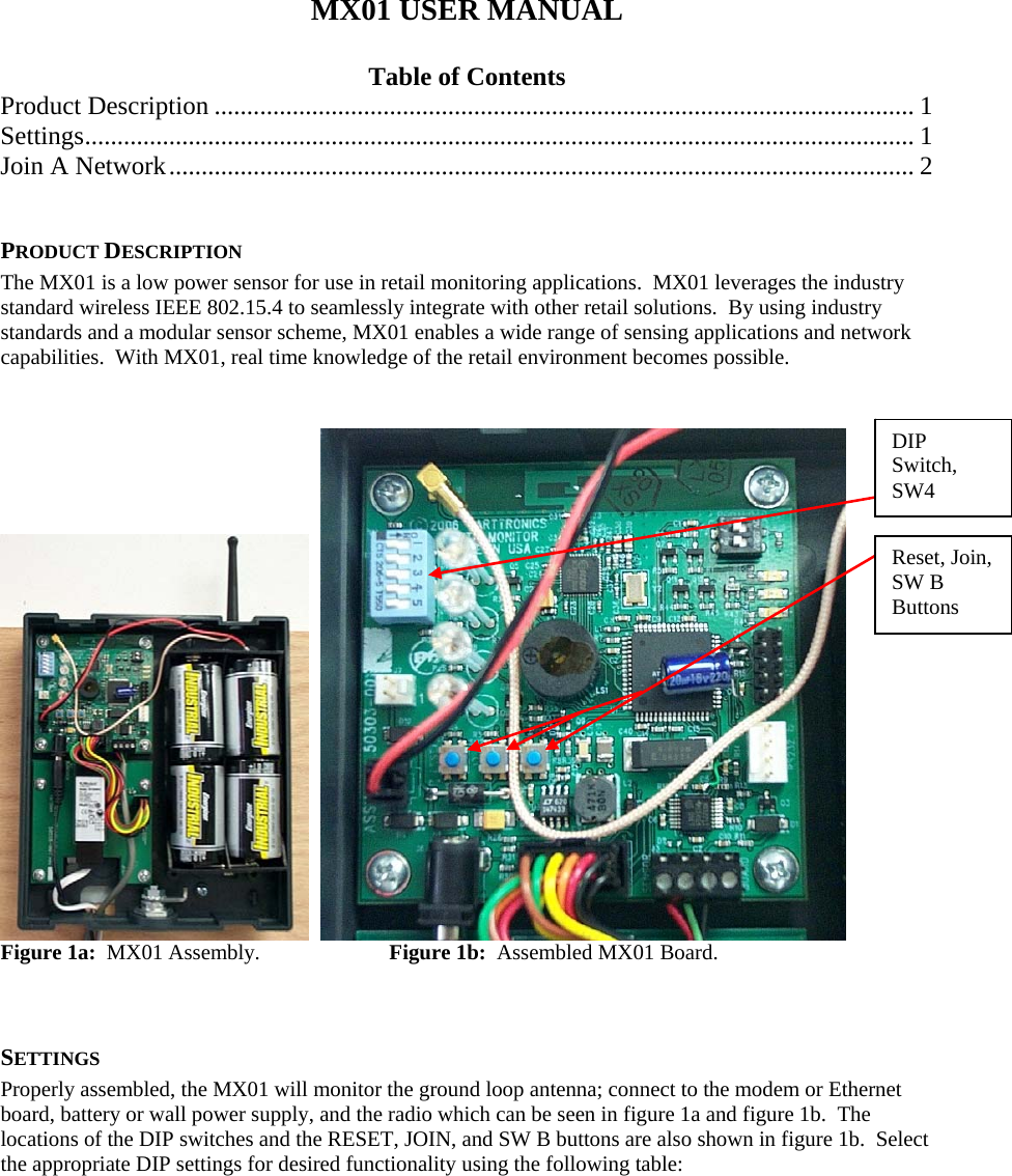 MX01 USER MANUAL  Table of Contents Product Description ............................................................................................................ 1 Settings................................................................................................................................1 Join A Network................................................................................................................... 2  PRODUCT DESCRIPTION The MX01 is a low power sensor for use in retail monitoring applications.  MX01 leverages the industry standard wireless IEEE 802.15.4 to seamlessly integrate with other retail solutions.  By using industry standards and a modular sensor scheme, MX01 enables a wide range of sensing applications and network capabilities.  With MX01, real time knowledge of the retail environment becomes possible.      DIP Switch, SW4 Reset, Join, SW B Buttons Figure 1a:  MX01 Assembly.    Figure 1b:  Assembled MX01 Board.  SETTINGS Properly assembled, the MX01 will monitor the ground loop antenna; connect to the modem or Ethernet board, battery or wall power supply, and the radio which can be seen in figure 1a and figure 1b.  The locations of the DIP switches and the RESET, JOIN, and SW B buttons are also shown in figure 1b.  Select the appropriate DIP settings for desired functionality using the following table:         