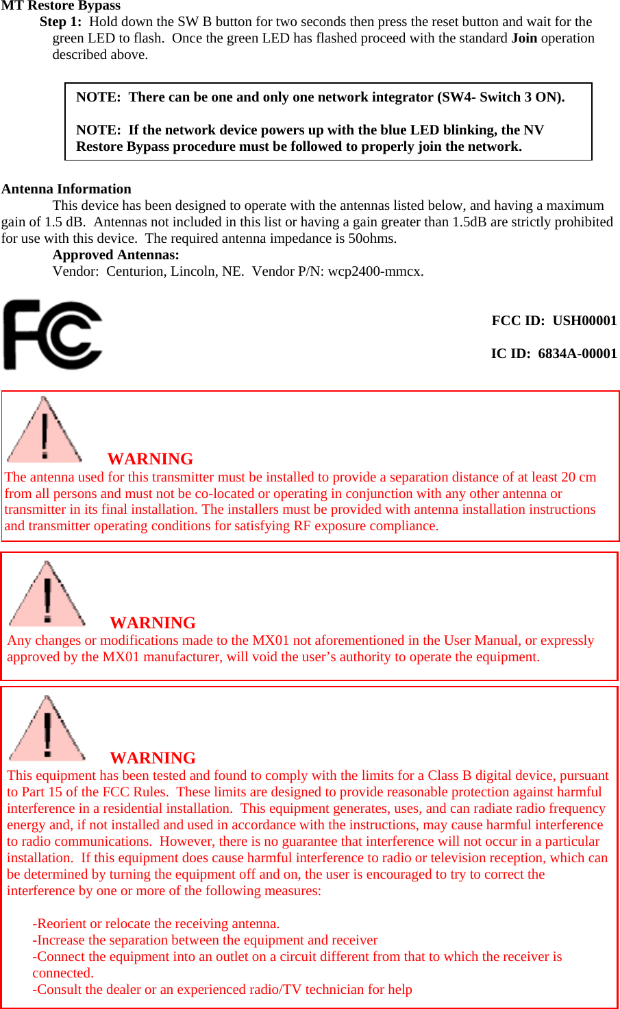  MT Restore Bypass  Step 1:  Hold down the SW B button for two seconds then press the reset button and wait for the green LED to flash.  Once the green LED has flashed proceed with the standard Join operation described above.   NOTE:  There can be one and only one network integrator (SW4- Switch 3 ON).  NOTE:  If the network device powers up with the blue LED blinking, the NV Restore Bypass procedure must be followed to properly join the network.      Antenna Information   This device has been designed to operate with the antennas listed below, and having a maximum gain of 1.5 dB.  Antennas not included in this list or having a gain greater than 1.5dB are strictly prohibited for use with this device.  The required antenna impedance is 50ohms. Approved Antennas:   Vendor:  Centurion, Lincoln, NE.  Vendor P/N: wcp2400-mmcx.    FCC ID:  USH00001  IC ID:  6834A-00001    WARNING The antenna used for this transmitter must be installed to provide a separation distance of at least 20 cm from all persons and must not be co-located or operating in conjunction with any other antenna or transmitter in its final installation. The installers must be provided with antenna installation instructions and transmitter operating conditions for satisfying RF exposure compliance.     WARNING Any changes or modifications made to the MX01 not aforementioned in the User Manual, or expressly approved by the MX01 manufacturer, will void the user’s authority to operate the equipment.  WARNING This equipment has been tested and found to comply with the limits for a Class B digital device, pursuant to Part 15 of the FCC Rules.  These limits are designed to provide reasonable protection against harmful interference in a residential installation.  This equipment generates, uses, and can radiate radio frequency energy and, if not installed and used in accordance with the instructions, may cause harmful interference to radio communications.  However, there is no guarantee that interference will not occur in a particular installation.  If this equipment does cause harmful interference to radio or television reception, which can be determined by turning the equipment off and on, the user is encouraged to try to correct the interference by one or more of the following measures:  -Reorient or relocate the receiving antenna. -Increase the separation between the equipment and receiver -Connect the equipment into an outlet on a circuit different from that to which the receiver is connected. -Consult the dealer or an experienced radio/TV technician for help 