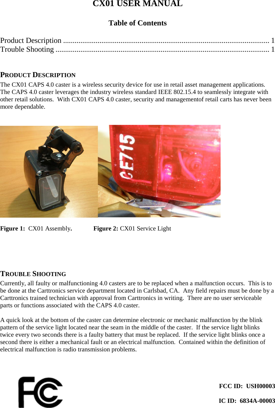 CX01 USER MANUAL  Table of Contents  Product Description ............................................................................................................ 1 Trouble Shooting ................................................................................................................ 1  PRODUCT DESCRIPTION The CX01 CAPS 4.0 caster is a wireless security device for use in retail asset management applications.  The CAPS 4.0 caster leverages the industry wireless standard IEEE 802.15.4 to seamlessly integrate with other retail solutions.  With CX01 CAPS 4.0 caster, security and managementof retail carts has never been more dependable.     Figure 1:  CX01 Assembly.   Figure 2: CX01 Service Light     TROUBLE SHOOTING Currently, all faulty or malfunctioning 4.0 casters are to be replaced when a malfunction occurs.  This is to be done at the Carttronics service department located in Carlsbad, CA.  Any field repairs must be done by a Carttronics trained technician with approval from Carttronics in writing.  There are no user serviceable parts or functions associated with the CAPS 4.0 caster.   A quick look at the bottom of the caster can determine electronic or mechanic malfunction by the blink pattern of the service light located near the seam in the middle of the caster.  If the service light blinks twice every two seconds there is a faulty battery that must be replaced.  If the service light blinks once a second there is either a mechanical fault or an electrical malfunction.  Contained within the definition of electrical malfunction is radio transmission problems.      FCC ID:  USH00003  IC ID:  6834A-00003