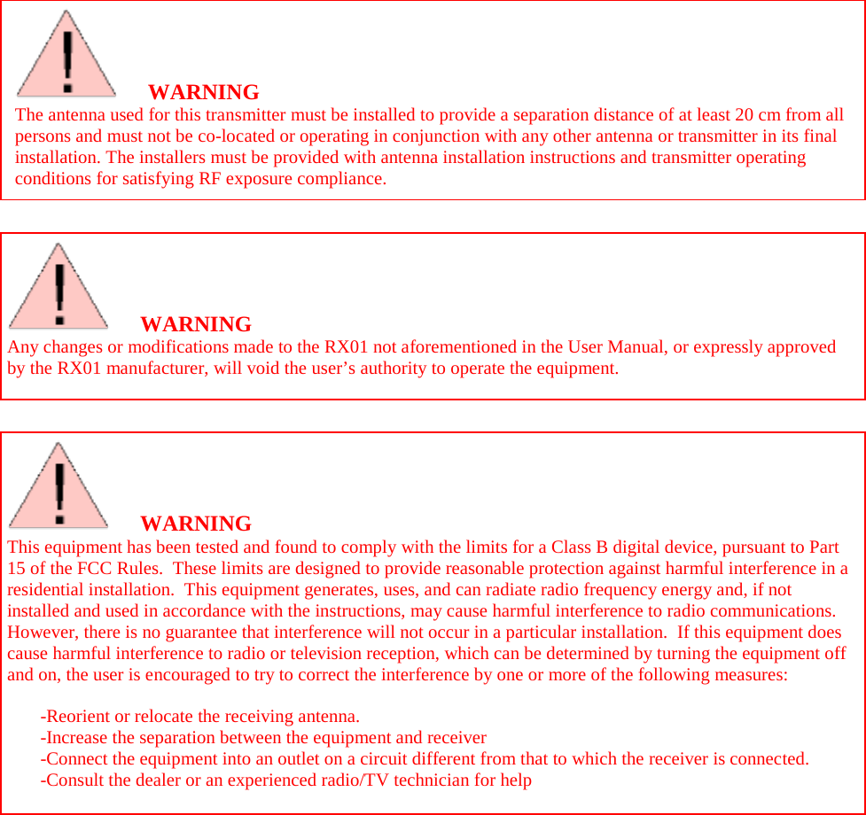          WARNING Any changes or modifications made to the RX01 not aforementioned in the User Manual, or expressly approved b y  t h e   RX01 manufacturer, will void the user’s authority to operate the equipment.   WARNING This equipment has been tested and found to comply with the limits for a Class B digital device, pursuant to Part 15 of the FCC Rules.  These limits are designed to provide reasonable protection against harmful interference in a residential installation.  This equipment generates, uses, and can radiate radio frequency energy and, if not installed and used in accordance with the instructions, may cause harmful interference to radio communications.  H o w e ver, there is no guarantee that interference will not occur in a particular installation.  If this equipment does cause harmful interference to radio or television reception, which can be determined by turning the equipment off and on, the user is encouraged to try to correct the interference by one or more of the following measures:  -Reorient or relocate the receiving antenna. -Increase the separation between the equipment and receiver -Connect the equipment into an outlet on a circuit different from that to which the receiver is connected. -Consult the dealer or an experienced radio/TV technician for help   WARNING The antenna used for this transmitter must be installed to provide a separation distance of at least 20 cm from all persons and must not be co-located or operating in conjunction with any other antenna or transmitter in its final installation. The installers must be provided with antenna installation instructions and transmitter operating conditions for satisfying RF exposure compliance.    