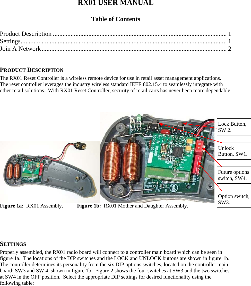 RX01 USER MANUAL  Table of Contents  Product Description ............................................................................................................ 1 Settings ................................................................................................................................ 1 Join A Network ...................................................................................................................  2  PRODUCT DESCRIPTION The RX01 Reset Controller is a wireless remote device for use in retail asset management applications.  The reset controller leverages the industry wireless standard IEEE 802.15.4 to seamlessly integrate with other retail solutions.  With RX01 Reset Controller, security of retail carts has never been more dependable.     Figure 1a:  RX01 Assembly. Figure 1b:  RX01 Mother and Daughter Assembly. Lock Button, SW 2. Unlock  Button, SW1. Future options switch, SW4. Option switch, SW3.     SETTINGS Properly assembled, the RX01 radio board will connect to a controller main board which can be seen in figure 1a.  The locations of the DIP switches and the LOCK and UNLOCK buttons are shown in figure 1b.  The controller determines its personality from the six DIP options switches, located on the controller main board; SW3 and SW 4, shown in figure 1b.  Figure 2 shows the four switches at SW3 and the two switches at SW4 in the OFF position.  Select the appropriate DIP settings for desired functionality using the following table: 