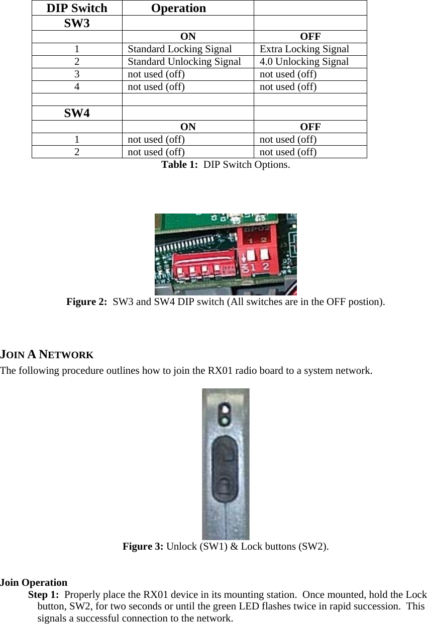   DIP Switch  Operation   SW3    ON OFF 1  Standard Locking Signal  Extra Locking Signal 2  Standard Unlocking Signal  4.0 Unlocking Signal 3  not used (off)  not used (off) 4  not used (off)  not used (off)    SW4    ON OFF 1  not used (off) not used (off) 2  not used (off) not used (off) Table 1:  DIP Switch Options.     Figure 2:  SW3 and SW4 DIP switch (All switches are in the OFF postion).  JOIN A NETWORK The following procedure outlines how to join the RX01 radio board to a system network.   Figure 3: Unlock (SW1) &amp; Lock buttons (SW2).   Join Operation Step 1:  Properly place the RX01 device in its mounting station.  Once mounted, hold the Lock button, SW2, for two seconds or until the green LED flashes twice in rapid succession.  This signals a successful connection to the network.   