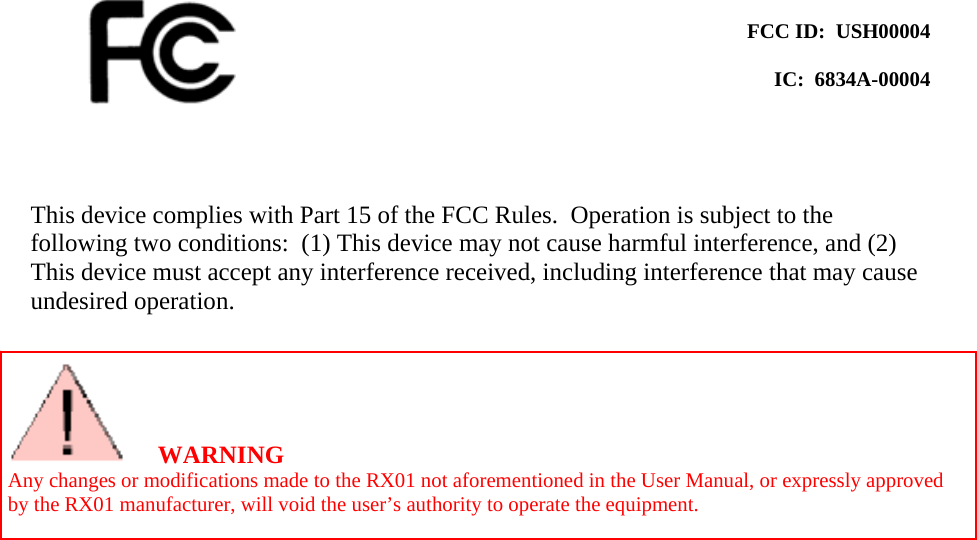     FCC ID:  USH00004  IC:  6834A-00004    This device complies with Part 15 of the FCC Rules.  Operation is subject to the following two conditions:  (1) This device may not cause harmful interference, and (2) This device must accept any interference received, including interference that may cause undesired operation.     WARNING Any changes or modifications made to the RX01 not aforementioned in the User Manual, or expressly approved by the RX01 manufacturer, will void the user’s authority to operate the equipment. 