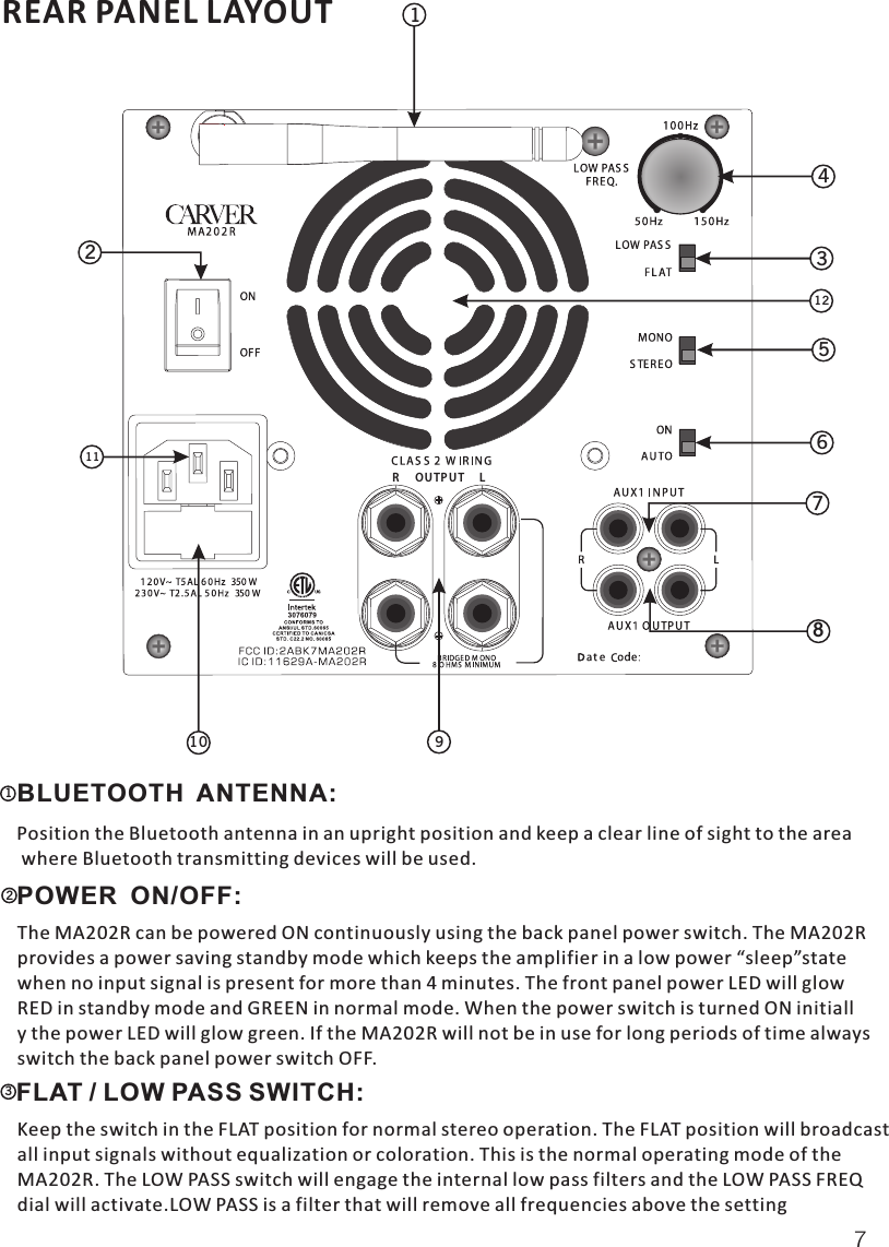 REAR PANEL LAYOUT71  BLUETOOTH  ANTENNA:   Position the Bluetooth antenna in an upright position and keep a clear line of sight to the area where Bluetooth transmitting devices will be used.2  POWER  ON/OFF:   The MA202R can be powered ON continuously using the back panel power switch. The MA202Rprovides a power saving standby mode which keeps the amplifier in a low power “sleep”statewhen no input signal is present for more than 4 minutes. The front panel power LED will glowRED in standby mode and GREEN in normal mode. When the power switch is turned ON initially the power LED will glow green. If the MA202R will not be in use for long periods of time alswitch the back panel power switch OFF.ways3  FLAT / LOW PASS SWITCH:  Keep the switch in the FLAT position for normal stereo operation. The FLAT position will broadcastall input signals without equalization or coloration. This is the normal operating mode of the MA202R. The LOW PASS switch will engage the internal low pass filters and the LOW PASS FREQdial will activate.LOW PASS is a filter that will remove all frequencies above the setting 354678110211129LOUTPUTR