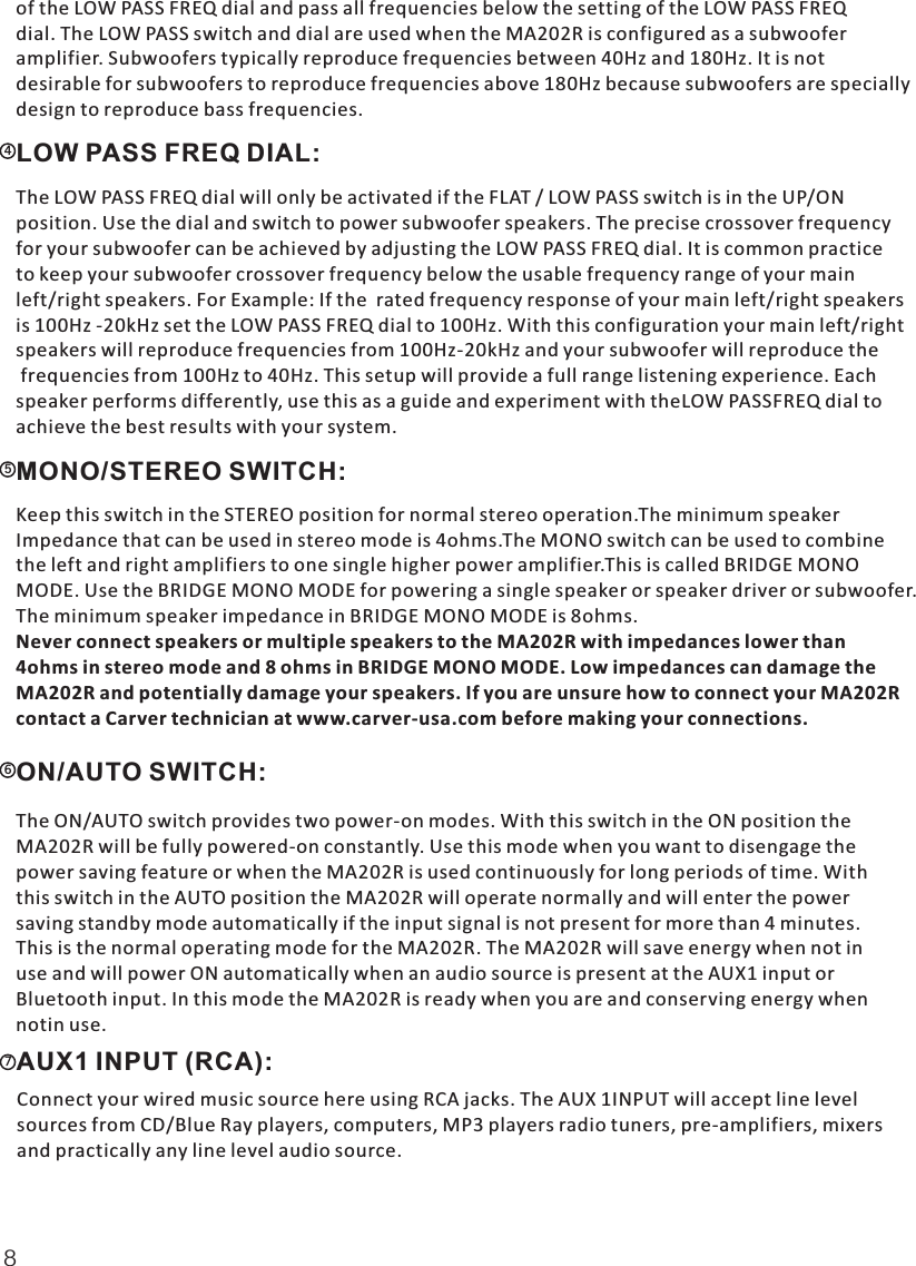   of the LOW PASS FREQ dial and pass all frequencies below the setting of the LOW PASS FREQdial. The LOW PASS switch and dial are used when the MA202R is configured as a subwoofer amplifier. Subwoofers typically reproduce frequencies between 40Hz and 180Hz. It is not desirable for subwoofers to reproduce frequencies above 180Hz because subwoofers are speciallydesign to reproduce bass frequencies.4LOW PASS FREQ DIAL:  The LOW PASS FREQ dial will only be activated if the FLAT / LOW PASS switch is in the UP/ON position. Use the dial and switch to power subwoofer speakers. The precise crossover frequencyfor your subwoofer can be achieved by adjusting the LOW PASS FREQ dial. It is common practice to keep your subwoofer crossover frequency below the usable frequency range of your main left/right speakers. For Example: If the  rated frequency response of your main left/right speakersis 100Hz -20kHz set the LOW PASS FREQ dial to 100Hz. With this configuration your main left/rightspeakers will reproduce frequencies from 100Hz-20kHz and your subwoofer will reproduce the frequencies from 100Hz to 40Hz. This setup will provide a full range listening experience. Each speaker performs differently, use this as a guide and experiment with theLOW PASSFREQ dial toachieve the best results with your system.5MONO/STEREO SWITCH:  Keep this switch in the STEREO position for normal stereo operation.The minimum speaker Impedance that can be used in stereo mode is 4ohms.The MONO switch can be used to combine the left and right amplifiers to one single higher power amplifier.This is called BRIDGE MONO MODE. Use the BRIDGE MONO MODE for powering a single speaker or speaker driver or subwoofer.The minimum speaker impedance in BRIDGE MONO MODE is 8ohms. Never connect speakers or multiple speakers to the MA202R with impedances lower than 4ohms in stereo mode and 8 ohms in BRIDGE MONO MODE. Low impedances can damage the MA202R and potentially damage your speakers. If you are unsure how to connect your MA202R contact a Carver technician at www.carver-usa.com before making your connections.6ON/AUTO SWITCH:7  The ON/AUTO switch provides two power-on modes. With this switch in the ON position the MA202R will be fully powered-on constantly. Use this mode when you want to disengage the power saving feature or when the MA202R is used continuously for long periods of time. Withthis switch in the AUTO position the MA202R will operate normally and will enter the power saving standby mode automatically if the input signal is not present for more than 4 minutes. This is the normal operating mode for the MA202R. The MA202R will save energy when not in use and will power ON automatically when an audio source is present at the AUX1 input orBluetooth input. In this mode the MA202R is ready when you are and conserving energy whennotin use.AUX1 INPUT (RCA):  Connect your wired music source here using RCA jacks. The AUX 1INPUT will accept line level sources from CD/Blue Ray players, computers, MP3 players radio tuners, pre-amplifiers, mixers and practically any line level audio source. 8