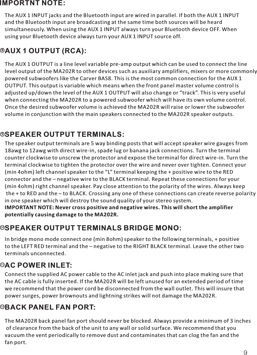 IMPORTNT NOTE:   The AUX 1 INPUT jacks and the Bluetooth input are wired in parallel. If both the AUX 1 INPUT and the Bluetooth input are broadcasting at the same time both sources will be heard simultaneously. When using the AUX 1 INPUT always turn your Bluetooth device OFF. When using your Bluetooth device always turn your AUX 1 INPUT source off. AUX 1 OUTPUT (RCA): 8  The AUX 1 OUTPUT is a line level variable pre-amp output which can be used to connect the linelevel output of the MA202R to other devices such as auxiliary amplifiers, mixers or more commonlypowered subwoofers like the Carver BAS8. This is the most common connection for the AUX 1 OUTPUT. This output is variable which means when the front panel master volume control is adjusted up/down the level of the AUX 1 OUTPUT will also change or “track”. This is very usefulwhen connecting the MA202R to a powered subwoofer which will have its own volume control.Once the desired subwoofer volume is achieved the MA202R will raise or lower the subwoofervolume in conjunction with the main speakers connected to the MA202R speaker outputs.SPEAKER OUTPUT TERMINALS:  9  The speaker output terminals are 5 way binding posts that will accept speaker wire gauges from18awg to 12awg with direct wire-in, spade lug or banana jack connections. Turn the terminal counter clockwise to unscrew the protector and expose the terminal for direct wire-in. Turn the terminal clockwise to tighten the protector over the wire and never over tighten. Connect your(min 4ohm) left channel speaker to the “L” terminal keeping the + positive wire to the RED connector and the – negative wire to the BLACK terminal. Repeat these connections for your (min 4ohm) right channel speaker. Pay close attention to the polarity of the wires. Always keep the + to RED and the – to BLACK. Crossing any one of these connections can create reverse polarityin one speaker which will destroy the sound quality of your stereo system. IMPORTANT NOTE: Never cross positive and negative wires. This will short the amplifier potentially causing damage to the MA202R.SPEAKER OUTPUT TERMINALS BRIDGE MONO:10  In bridge mono mode connect one (min 8ohm) speaker to the following terminals, + positive to the LEFT RED terminal and the – negative to the RIGHT BLACK terminal. Leave the other twoterminals unconnected.AC POWER INLET: 11  Connect the supplied AC power cable to the AC inlet jack and push into place making sure thatthe AC cable is fully inserted. If the MA202R will be left unused for an extended period of timewe recommend that the power cord be disconnected from the wall outlet. This will insure thatpower surges, power brownouts and lightning strikes will not damage the MA202R.BACK PANEL FAN PORT:  12  The MA202R back panel fan port should never be blocked. Always provide a minimum of 3 inches of clearance from the back of the unit to any wall or solid surface. We recommend that youvacuum the vent periodically to remove dust and contaminates that can clog the fan and the fan port.9
