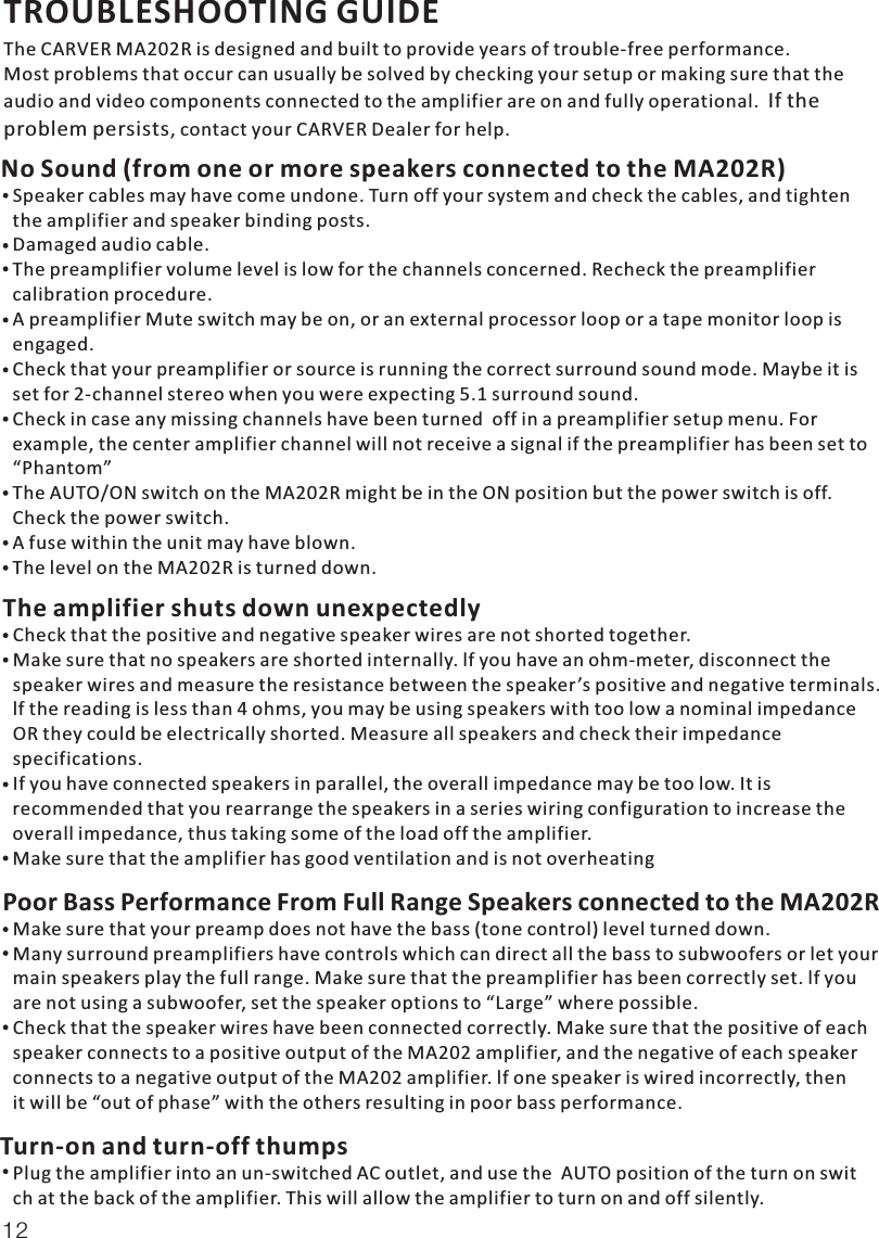 TROUBLESHOOTING GUIDEThe CARVER MA202R is designed and built to provide years of trouble-free performance.Most problems that occur can usually be solved by checking your setup or making sure that theaudio and video components connected to the amplifier are on and fully operational.  , contact your CARVER Dealer for help.If the problem persistsNo Sound (from one or more speakers connected to the MA202R)Speaker cables may have come undone. Turn off your system and check the cables, and tightenthe amplifier and speaker binding posts.Damaged audio cable.The preamplifier volume level is low for the channels concerned. Recheck the preamplifier calibration procedure.A preamplifier Mute switch may be on, or an external processor loop or a tape monitor loop is engaged.Check that your preamplifier or source is running the correct surround sound mode. Maybe it isset for 2-channel stereo when you were expecting 5.1 surround sound.Check in case any missing channels have been turned  off in a preamplifier setup menu. For example, the center amplifier channel will not receive a signal if the preamplifier has been set to “Phantom”The AUTO/ON switch on the MA202R might be in the ON position but the power switch is off. Check the power switch.A fuse within the unit may have blown.The level on the MA202R is turned down.The amplifier shuts down unexpectedlyCheck that the positive and negative speaker wires are not shorted together.Make sure that no speakers are shorted internally. lf you have an ohm-meter, disconnect the speaker wires and measure the resistance between the speaker’s positive and negative terminals.lf the reading is less than 4 ohms, you may be using speakers with too low a nominal impedanceOR they could be electrically shorted. Measure all speakers and check their impedance specifications.If you have connected speakers in parallel, the overall impedance may be too low. It is recommended that you rearrange the speakers in a series wiring configuration to increase theoverall impedance, thus taking some of the load off the amplifier.Make sure that the amplifier has good ventilation and is not overheatingPoor Bass Performance From Full Range Speakers connected to the MA202RMake sure that your preamp does not have the bass (tone control) level turned down.Many surround preamplifiers have controls which can direct all the bass to subwoofers or let yourmain speakers play the full range. Make sure that the preamplifier has been correctly set. lf youare not using a subwoofer, set the speaker options to “Large” where possible.Check that the speaker wires have been connected correctly. Make sure that the positive of eachspeaker connects to a positive output of the MA202 amplifier, and the negative of each speakerconnects to a negative output of the MA202 amplifier. lf one speaker is wired incorrectly, thenit will be “out of phase” with the others resulting in poor bass performance.Turn-on and turn-off thumpsPlug the amplifier into an un-switched AC outlet, and use the  AUTO position of the turn on switch at the back of the amplifier. This will allow the amplifier to turn on and off silently.12