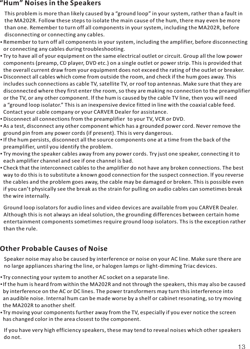 “Hum” Noises in the SpeakersThis problem is more than likely caused by a “ground loop” in your system, rather than a fault inthe MA202R. Follow these steps to isolate the main cause of the hum, there may even be more than one. Remember to turn off all components in your system, including the MA202R, beforedisconnecting or connecting any cables.Ground loop isolators for audio lines and video devices are available from you CARVER Dealer.Although this is not always an ideal solution, the grounding differences between certain homeentertainment components sometimes require ground loop isolators. Ths is the exception ratherthan the rule.Other Probable Causes of NoiseSpeaker noise may also be caused by interference or noise on your AC line. Make sure there areno large appliances sharing the line, or halogen lamps or light-dimming Triac devices.If you have very high efficiency speakers, these may tend to reveal noises which other speakers do not.Remember to turn off all components in your system, including the amplifier, before disconnectingor connecting any cables during troubleshooting.Try to have all of your equipment on the same electrical outlet or circuit. Group all the low powercomponents (preamp, CD player, DVD etc.) on a single outlet or power strip. This is provided thatthe overall current draw from your equipment does not exceed the rating of the outlet or breaker.Disconnect all cables which come from outside the room, and check if the hum goes away. Thisincludes such connections as cable TV, satellite TV, or roof top antennas. Make sure that they aredisconnected where they first enter the room, so they are making no connection to the preamplifieror the TV, or any other component. lf the hum is caused by the cable TV line, then you will needa “ground loop isolator.” This is an inexpensive device fitted in line with the coaxial cable feed. Contact your cable company or your CARVER Dealer for assistance.Disconnect all connections from the preamplifier  to your TV, VCR or DVD.As a test, disconnect any other component which has a grounded power cord. Never remove the ground pin from any power cords (if present). This is very dangerous.If the hum persists, disconnect all the source components one at a time from the back of the preamplifier, until you identify the problem.Try moving the speaker cables away from any power cords. Try just one speaker, connecting it toeach amplifier channel and see if one channel is bad.Check that the interconnect cables to the amplifier do not have any broken connections. The bestway to do this is to substitute a known good connection for the suspect connection. lf you reversethe cables and the problem goes away, the cable may be damaged or broken. This is possible evenif you can’t physically see the break as the strain for pulling on audio cables can sometimes breakthe wire internally. Try connecting your system to another AC socket on a separate line.If the hum is heard from within the MA202R and not through the speakers, this may also be causedby interference on the AC or DC lines. The power transformers may turn this interference intoan audible noise. Internal hum can be made worse by a shelf or cabinet resonating, so try movingthe MA202R to another shelf.Try moving your components further away from the TV, especially if you ever notice the screenhas changed color in the area closest to the component.13