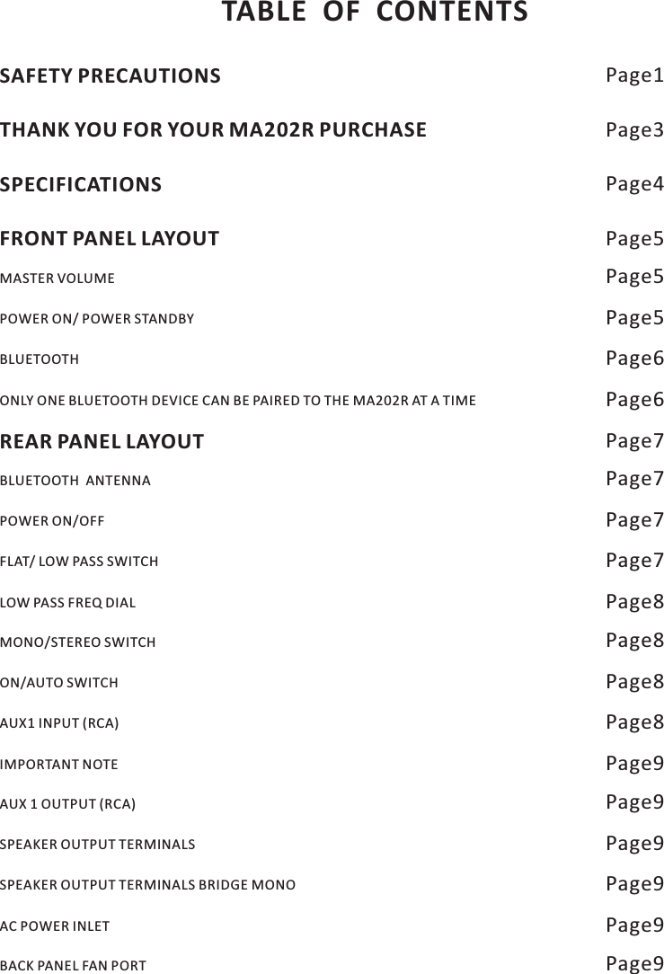 TABLE OF CONTENTSSAFETY PRECAUTIONS Page1THANK YOU FOR YOUR MA202R PURCHASE Page3SPECIFICATIONS Page4FRONT PANEL LAYOUT Page5REAR PANEL LAYOUT Page7MASTER VOLUME Page5BLUETOOTH Page6ONLY ONE BLUETOOTH DEVICE CAN BE PAIRED TO THE MA202R AT A TIME Page6POWER ON/ POWER STANDBY Page5BLUETOOTH  ANTENNA Page7FLAT/ LOW PASS SWITCH Page7LOW PASS FREQ DIAL Page8POWER ON/OFF Page7MONO/STEREO SWITCH Page8AUX1 INPUT (RCA) Page8IMPORTANT NOTE Page9ON/AUTO SWITCH Page8AUX 1 OUTPUT (RCA) Page9SPEAKER OUTPUT TERMINALS BRIDGE MONO Page9AC POWER INLET Page9SPEAKER OUTPUT TERMINALS Page9BACK PANEL FAN PORT Page9