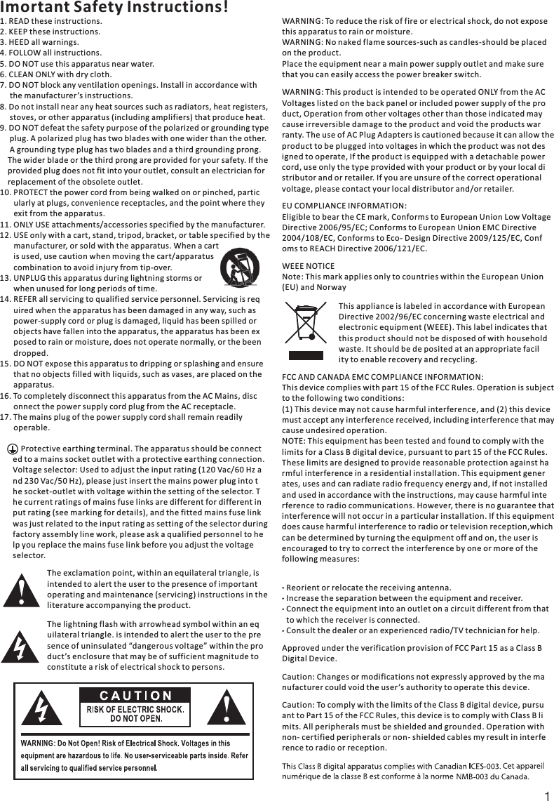 1Imortant Safety Instructions!1. READ these instructions.2. KEEP these instructions.3. HEED all warnings.4. FOLLOW all instructions.5. DO NOT use this apparatus near water.6. CLEAN ONLY with dry cloth.7. DO NOT block any ventilation openings. Install in accordance with     the manufacturer’s instructions.8. Do not install near any heat sources such as radiators, heat registers,     stoves, or other apparatus (including amplifiers) that produce heat.9. DO NOT defeat the safety purpose of the polarized or grounding type     plug. A polarized plug has two blades with one wider than the other.     A grounding type plug has two blades and a third grounding prong.    The wider blade or the third prong are provided for your safety. If the    provided plug does not fit into your outlet, consult an electrician for    replacement of the obsolete outlet.10. PROTECT the power cord from being walked on or pinched, partic       ularly at plugs, convenience receptacles, and the point where they       exit from the apparatus.11. ONLY USE attachments/accessories specified by the manufacturer.12. USE only with a cart, stand, tripod, bracket, or table specified by the       manufacturer, or sold with the apparatus. When a cart       is used, use caution when moving the cart/apparatus       combination to avoid injury from tip-over.13. UNPLUG this apparatus during lightning storms or        when unused for long periods of time.14. REFER all servicing to qualified service personnel. Servicing is req       uired when the apparatus has been damaged in any way, such as       power-supply cord or plug is damaged, liquid has been spilled or        objects have fallen into the apparatus, the apparatus has been ex       posed to rain or moisture, does not operate normally, or the been       dropped.15. DO NOT expose this apparatus to dripping or splashing and ensure       that no objects filled with liquids, such as vases, are placed on the       apparatus.16. To completely disconnect this apparatus from the AC Mains, disc       onnect the power supply cord plug from the AC receptacle.17. The mains plug of the power supply cord shall remain readily       operable.    Protective earthing terminal. The apparatus should be connected to a mains socket outlet with a protective earthing connection.Voltage selector: Used to adjust the input rating (120 Vac/60 Hz and 230 Vac/50 Hz), please just insert the mains power plug into the socket-outlet with voltage within the setting of the selector. The current ratings of mains fuse links are different for different input rating (see marking for details), and the fitted mains fuse link was just related to the input rating as setting of the selector during factory assembly line work, please ask a qualified personnel to help you replace the mains fuse link before you adjust the voltage selector.  The exclamation point, within an equilateral triangle, isintended to alert the user to the presence of importantoperating and maintenance (servicing) instructions in theliterature accompanying the product.The lightning flash with arrowhead symbol within an equilateral triangle. is intended to alert the user to the presence of uninsulated “dangerous voltage” within the product’s enclosure that may be of sufficient magnitude toconstitute a risk of electrical shock to persons.WARNING: To reduce the risk of fire or electrical shock, do not exposethis apparatus to rain or moisture.WARNING: No naked flame sources-such as candles-should be placedon the product.Place the equipment near a main power supply outlet and make surethat you can easily access the power breaker switch.WARNING: This product is intended to be operated ONLY from the ACVoltages listed on the back panel or included power supply of the product, Operation from other voltages other than those indicated maycause irreversible damage to the product and void the products warranty. The use of AC Plug Adapters is cautioned because it can allow theproduct to be plugged into voltages in which the product was not designed to operate, If the product is equipped with a detachable powercord, use only the type provided with your product or by your local distributor and or retailer. If you are unsure of the correct operational voltage, please contact your local distributor and/or retailer.EU COMPLIANCE INFORMATION:Eligible to bear the CE mark, Conforms to European Union Low VoltageDirective 2006/95/EC; Conforms to European Union EMC Directive 2004/108/EC, Conforms to Eco- Design Directive 2009/125/EC, Confoms to REACH Directive 2006/121/EC.WEEE NOTICENote: This mark applies only to countries within the European Union(EU) and NorwayThis appliance is labeled in accordance with EuropeanDirective 2002/96/EC concerning waste electrical andelectronic equipment (WEEE). This label indicates thatthis product should not be disposed of with householdwaste. It should be de posited at an appropriate facility to enable recovery and recycling.FCC AND CANADA EMC COMPLIANCE INFORMATION:This device complies with part 15 of the FCC Rules. Operation is subjectto the following two conditions:(1) This device may not cause harmful interference, and (2) this devicemust accept any interference received, including interference that maycause undesired operation. NOTE: This equipment has been tested and found to comply with thelimits for a Class B digital device, pursuant to part 15 of the FCC Rules.These limits are designed to provide reasonable protection against harmful interference in a residential installation. This equipment generates, uses and can radiate radio frequency energy and, if not installedand used in accordance with the instructions, may cause harmful interference to radio communications. However, there is no guarantee thatinterference will not occur in a particular installation. If this equipmentdoes cause harmful interference to radio or television reception,whichcan be determined by turning the equipment off and on, the user is encouraged to try to correct the interference by one or more of the following measures:Reorient or relocate the receiving antenna.Increase the separation between the equipment and receiver.Connect the equipment into an outlet on a circuit different from thatto which the receiver is connected.Consult the dealer or an experienced radio/TV technician for help.Approved under the verification provision of FCC Part 15 as a Class BDigital Device.Caution: Changes or modifications not expressly approved by the manufacturer could void the user ’s authority to operate this device.Caution: To comply with the limits of the Class B digital device, pursuant to Part 15 of the FCC Rules, this device is to comply with Class B limits. All peripherals must be shielded and grounded. Operation withnon- certified peripherals or non- shielded cables my result in interference to radio or reception.