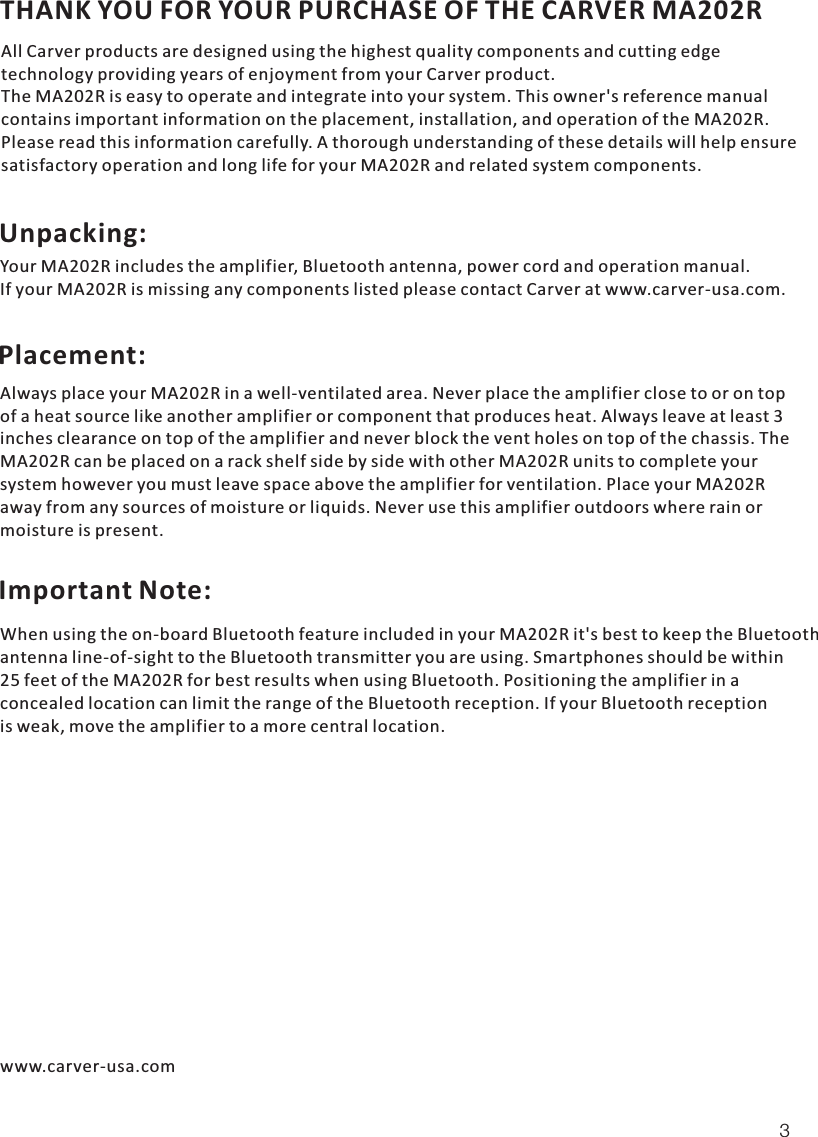 THANK YOU FOR YOUR PURCHASE OF THE CARVER MA202R All Carver products are designed using the highest quality components and cutting edge technology providing years of enjoyment from your Carver product.The MA202R is easy to operate and integrate into your systemMA202RMA202R . This owner&apos;s reference manualcontains important information on the placement, installation, and operation of the  . Please read this information carefully. A thorough understanding of these details will help ensuresatisfactory operation and long life for your  and related system components. Your MA202R includes the amplifier, Bluetooth antenna, power cord and operation manual. If your MA202R is missing any components listed please contact Carver at www.carver-usa.com.Always place your MA202R in a well-ventilated area. Never place the amplifier close to or on topof a heat source like another amplifier or component that produces heat. Always leave at least 3inches clearance on top of the amplifier and never block the vent holes on top of the chassis. TheMA202R can be placed on a rack shelf side by side with other MA202R units to complete yoursystem however you must leave space above the amplifier for ventilation. Place your MA202R away from any sources of moisture or liquids. Never use this amplifier outdoors where rain or moisture is present.When using the on-board Bluetooth feature included in your MA202R it&apos;s best to keep the Bluetoothantenna line-of-sight to the Bluetooth transmitter you are using. Smartphones should be within25 feet of the MA202R for best results when using Bluetooth. Positioning the amplifier in a concealed location can limit the range of the Bluetooth reception. If your Bluetooth receptionis weak, move the amplifier to a more central location.3Unpacking: Placement: Important Note: www.carver-usa.com
