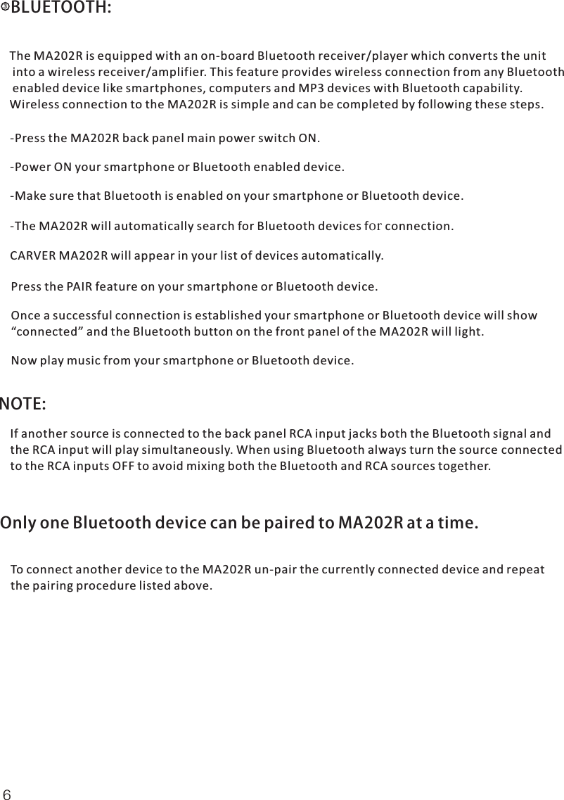   BLUETOOTH:The MA202R is equipped with an on-board Bluetooth receiver/player which converts the unit into a wireless receiver/amplifier. This feature provides wireless connection from any Bluetooth enabled device like smartphones, computers and MP3 devices with Bluetooth capability. Wireless connection to the MA202R is simple and can be completed by following these steps.-Press the MA202R back panel main power switch ON.-Power ON your smartphone or Bluetooth enabled device.-Make sure that Bluetooth is enabled on your smartphone or Bluetooth device.-The MA202R will automatically search for Bluetooth devices for connection.CARVER MA202R will appear in your list of devices automatically.Press the PAIR feature on your smartphone or Bluetooth device.Once a successful connection is established your smartphone or Bluetooth device will show “connected” and the Bluetooth button on the front panel of the MA202R will light.Now play music from your smartphone or Bluetooth device.NOTE: If another source is connected to the back panel RCA input jacks both the Bluetooth signal and the RCA input will play simultaneously. When using Bluetooth always turn the source connected to the RCA inputs OFF to avoid mixing both the Bluetooth and RCA sources together.  Only one Bluetooth device can be paired to MA202R at a time. To connect another device to the MA202R un-pair the currently connected device and repeat the pairing procedure listed above.36