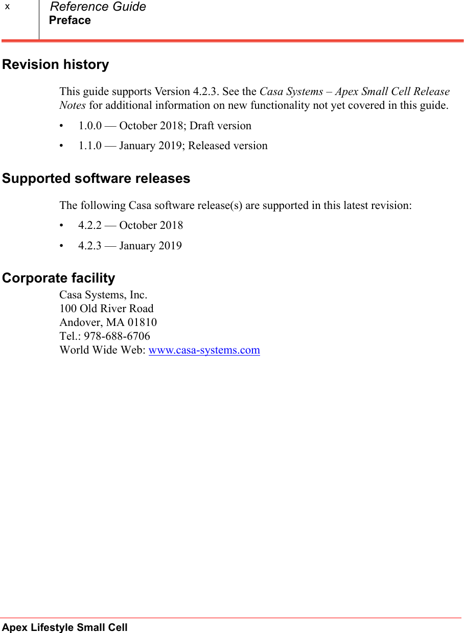 PrefaceApex Lifestyle Small Cell  Reference GuidexRevision historyThis guide supports Version 4.2.3. See the Casa Systems – Apex Small Cell Release Notes for additional information on new functionality not yet covered in this guide. • 1.0.0 — October 2018; Draft version• 1.1.0 — January 2019; Released versionSupported software releasesThe following Casa software release(s) are supported in this latest revision:• 4.2.2 — October 2018• 4.2.3 — January 2019Corporate facilityCasa Systems, Inc.100 Old River RoadAndover, MA 01810Tel.: 978-688-6706World Wide Web: www.casa-systems.com