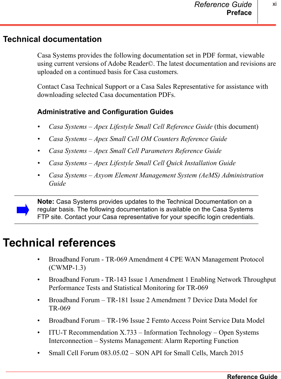 PrefaceReference GuideReference Guide xiTechnical documentationCasa Systems provides the following documentation set in PDF format, viewable using current versions of Adobe Reader©. The latest documentation and revisions are uploaded on a continued basis for Casa customers. Contact Casa Technical Support or a Casa Sales Representative for assistance with downloading selected Casa documentation PDFs.Administrative and Configuration Guides• Casa Systems – Apex Lifestyle Small Cell Reference Guide (this document)• Casa Systems – Apex Small Cell OM Counters Reference Guide• Casa Systems – Apex Small Cell Parameters Reference Guide• Casa Systems – Apex Lifestyle Small Cell Quick Installation Guide• Casa Systems – Axyom Element Management System (AeMS) Administration GuideTechnical references• Broadband Forum - TR-069 Amendment 4 CPE WAN Management Protocol (CWMP-1.3)• Broadband Forum - TR-143 Issue 1 Amendment 1 Enabling Network Throughput Performance Tests and Statistical Monitoring for TR-069• Broadband Forum – TR-181 Issue 2 Amendment 7 Device Data Model for TR-069• Broadband Forum – TR-196 Issue 2 Femto Access Point Service Data Model• ITU-T Recommendation X.733 – Information Technology – Open Systems Interconnection – Systems Management: Alarm Reporting Function• Small Cell Forum 083.05.02 – SON API for Small Cells, March 2015Note: Casa Systems provides updates to the Technical Documentation on a regular basis. The following documentation is available on the Casa Systems FTP site. Contact your Casa representative for your specific login credentials.