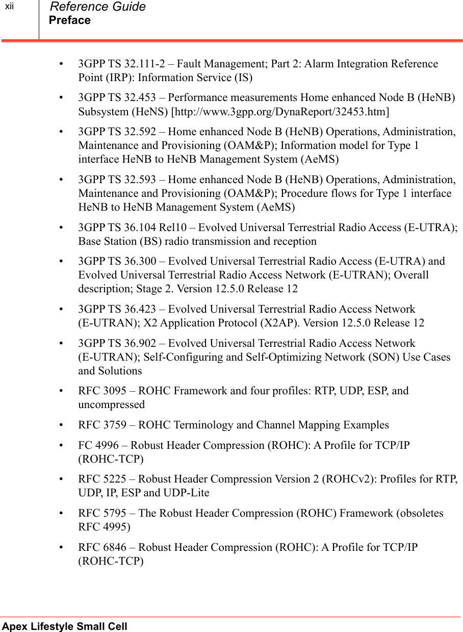 PrefaceApex Lifestyle Small Cell  Reference Guidexii• 3GPP TS 32.111-2 – Fault Management; Part 2: Alarm Integration Reference Point (IRP): Information Service (IS)• 3GPP TS 32.453 – Performance measurements Home enhanced Node B (HeNB) Subsystem (HeNS) [http://www.3gpp.org/DynaReport/32453.htm]• 3GPP TS 32.592 – Home enhanced Node B (HeNB) Operations, Administration, Maintenance and Provisioning (OAM&amp;P); Information model for Type 1 interface HeNB to HeNB Management System (AeMS)• 3GPP TS 32.593 – Home enhanced Node B (HeNB) Operations, Administration, Maintenance and Provisioning (OAM&amp;P); Procedure flows for Type 1 interface HeNB to HeNB Management System (AeMS)• 3GPP TS 36.104 Rel10 – Evolved Universal Terrestrial Radio Access (E-UTRA); Base Station (BS) radio transmission and reception • 3GPP TS 36.300 – Evolved Universal Terrestrial Radio Access (E-UTRA) and Evolved Universal Terrestrial Radio Access Network (E-UTRAN); Overall description; Stage 2. Version 12.5.0 Release 12• 3GPP TS 36.423 – Evolved Universal Terrestrial Radio Access Network (E-UTRAN); X2 Application Protocol (X2AP). Version 12.5.0 Release 12• 3GPP TS 36.902 – Evolved Universal Terrestrial Radio Access Network (E-UTRAN); Self-Configuring and Self-Optimizing Network (SON) Use Cases and Solutions• RFC 3095 – ROHC Framework and four profiles: RTP, UDP, ESP, and uncompressed• RFC 3759 – ROHC Terminology and Channel Mapping Examples• FC 4996 – Robust Header Compression (ROHC): A Profile for TCP/IP (ROHC-TCP)• RFC 5225 – Robust Header Compression Version 2 (ROHCv2): Profiles for RTP, UDP, IP, ESP and UDP-Lite • RFC 5795 – The Robust Header Compression (ROHC) Framework (obsoletes RFC 4995)• RFC 6846 – Robust Header Compression (ROHC): A Profile for TCP/IP (ROHC-TCP)