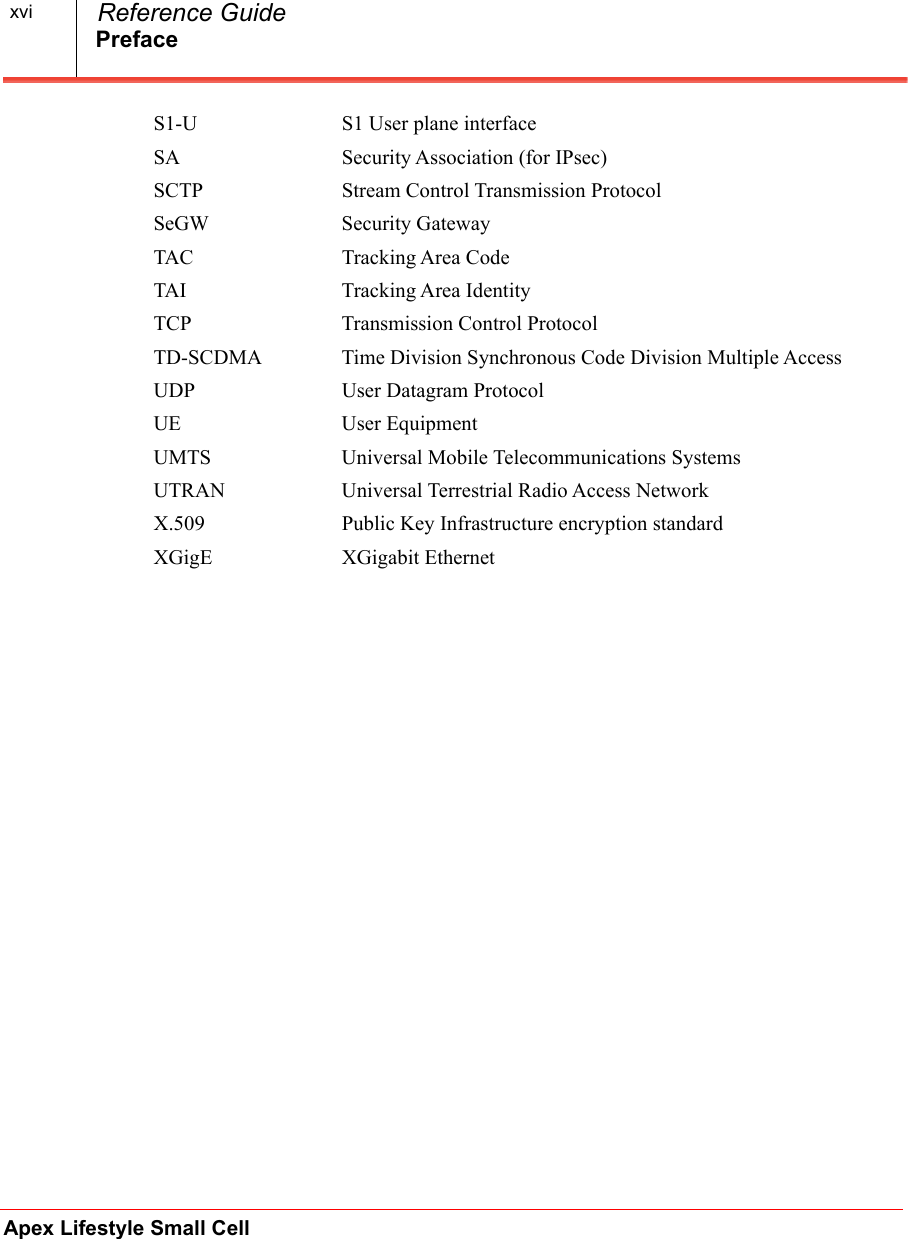 PrefaceApex Lifestyle Small Cell  Reference GuidexviS1-U S1 User plane interfaceSA Security Association (for IPsec)SCTP Stream Control Transmission ProtocolSeGW Security GatewayTAC Tracking Area CodeTAI Tracking Area IdentityTCP Transmission Control ProtocolTD-SCDMA Time Division Synchronous Code Division Multiple AccessUDP User Datagram ProtocolUE User EquipmentUMTS Universal Mobile Telecommunications SystemsUTRAN Universal Terrestrial Radio Access NetworkX.509 Public Key Infrastructure encryption standardXGigE XGigabit Ethernet