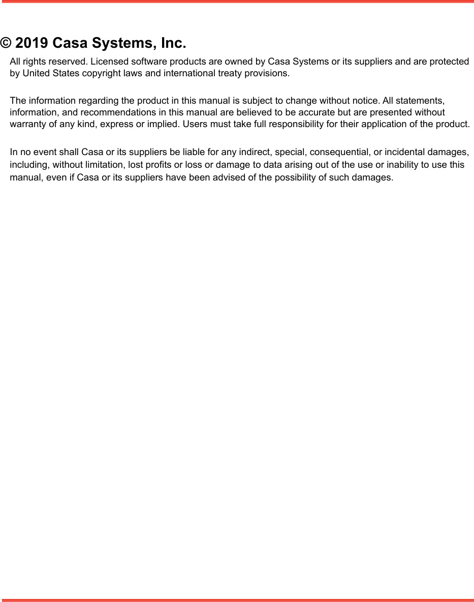 © 2019 Casa Systems, Inc.All rights reserved. Licensed software products are owned by Casa Systems or its suppliers and are protected by United States copyright laws and international treaty provisions.The information regarding the product in this manual is subject to change without notice. All statements, information, and recommendations in this manual are believed to be accurate but are presented without warranty of any kind, express or implied. Users must take full responsibility for their application of the product.In no event shall Casa or its suppliers be liable for any indirect, special, consequential, or incidental damages, including, without limitation, lost profits or loss or damage to data arising out of the use or inability to use this manual, even if Casa or its suppliers have been advised of the possibility of such damages. 