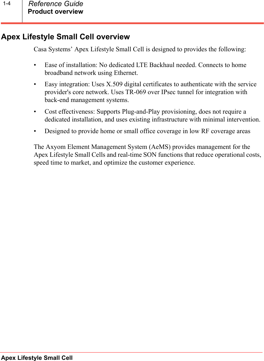 Product overviewApex Lifestyle Small Cell  Reference Guide1-4Apex Lifestyle Small Cell overviewCasa Systems’ Apex Lifestyle Small Cell is designed to provides the following:• Ease of installation: No dedicated LTE Backhaul needed. Connects to home broadband network using Ethernet.• Easy integration: Uses X.509 digital certificates to authenticate with the service provider&apos;s core network. Uses TR-069 over IPsec tunnel for integration with back-end management systems.• Cost effectiveness: Supports Plug-and-Play provisioning, does not require a dedicated installation, and uses existing infrastructure with minimal intervention.• Designed to provide home or small office coverage in low RF coverage areasThe Axyom Element Management System (AeMS) provides management for the Apex Lifestyle Small Cells and real-time SON functions that reduce operational costs, speed time to market, and optimize the customer experience.