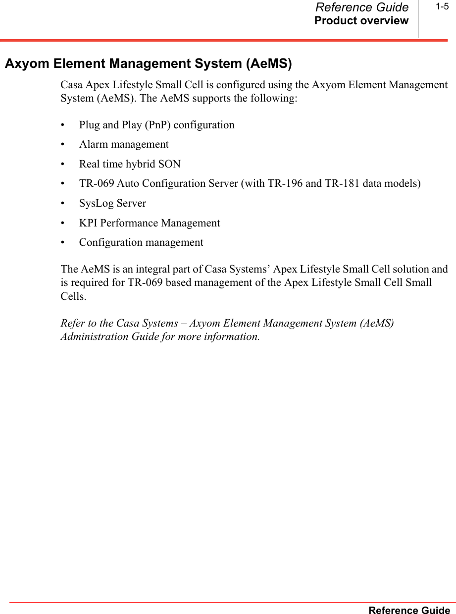 Product overviewReference GuideReference Guide 1-5Axyom Element Management System (AeMS)Casa Apex Lifestyle Small Cell is configured using the Axyom Element Management System (AeMS). The AeMS supports the following:• Plug and Play (PnP) configuration• Alarm management• Real time hybrid SON• TR-069 Auto Configuration Server (with TR-196 and TR-181 data models)• SysLog Server• KPI Performance Management• Configuration managementThe AeMS is an integral part of Casa Systems’ Apex Lifestyle Small Cell solution and is required for TR-069 based management of the Apex Lifestyle Small Cell Small Cells.Refer to the Casa Systems – Axyom Element Management System (AeMS) Administration Guide for more information.