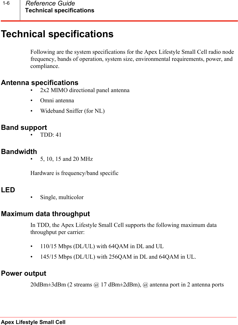 Technical specificationsApex Lifestyle Small CellReference Guide1-6Technical specificationsFollowing are the system specifications for the Apex Lifestyle Small Cell radio node frequency, bands of operation, system size, environmental requirements, power, and compliance.Antenna specifications• 2x2 MIMO directional panel antenna• Omni antenna• Wideband Sniffer (for NL)Band support • TDD: 41Bandwidth• 5, 10, 15 and 20 MHzHardware is frequency/band specificLED• Single, multicolorMaximum data throughput In TDD, the Apex Lifestyle Small Cell supports the following maximum data throughput per carrier:• 110/15 Mbps (DL/UL) with 64QAM in DL and UL• 145/15 Mbps (DL/UL) with 256QAM in DL and 64QAM in UL.Power output 20dBm±3dBm (2 streams @ 17 dBm±2dBm), @ antenna port in 2 antenna ports 