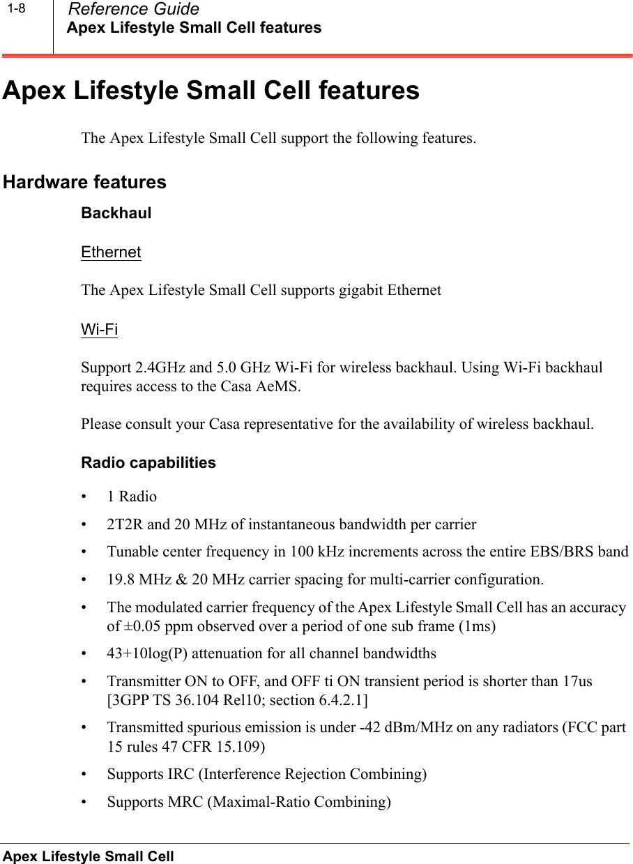 Apex Lifestyle Small Cell featuresApex Lifestyle Small Cell  Reference Guide1-8Apex Lifestyle Small Cell featuresThe Apex Lifestyle Small Cell support the following features.Hardware featuresBackhaulEthernetThe Apex Lifestyle Small Cell supports gigabit EthernetWi-FiSupport 2.4GHz and 5.0 GHz Wi-Fi for wireless backhaul. Using Wi-Fi backhaul requires access to the Casa AeMS.Please consult your Casa representative for the availability of wireless backhaul.Radio capabilities•1 Radio• 2T2R and 20 MHz of instantaneous bandwidth per carrier• Tunable center frequency in 100 kHz increments across the entire EBS/BRS band• 19.8 MHz &amp; 20 MHz carrier spacing for multi-carrier configuration.• The modulated carrier frequency of the Apex Lifestyle Small Cell has an accuracy of ±0.05 ppm observed over a period of one sub frame (1ms)• 43+10log(P) attenuation for all channel bandwidths• Transmitter ON to OFF, and OFF ti ON transient period is shorter than 17us [3GPP TS 36.104 Rel10; section 6.4.2.1]• Transmitted spurious emission is under -42 dBm/MHz on any radiators (FCC part 15 rules 47 CFR 15.109)• Supports IRC (Interference Rejection Combining)• Supports MRC (Maximal-Ratio Combining)