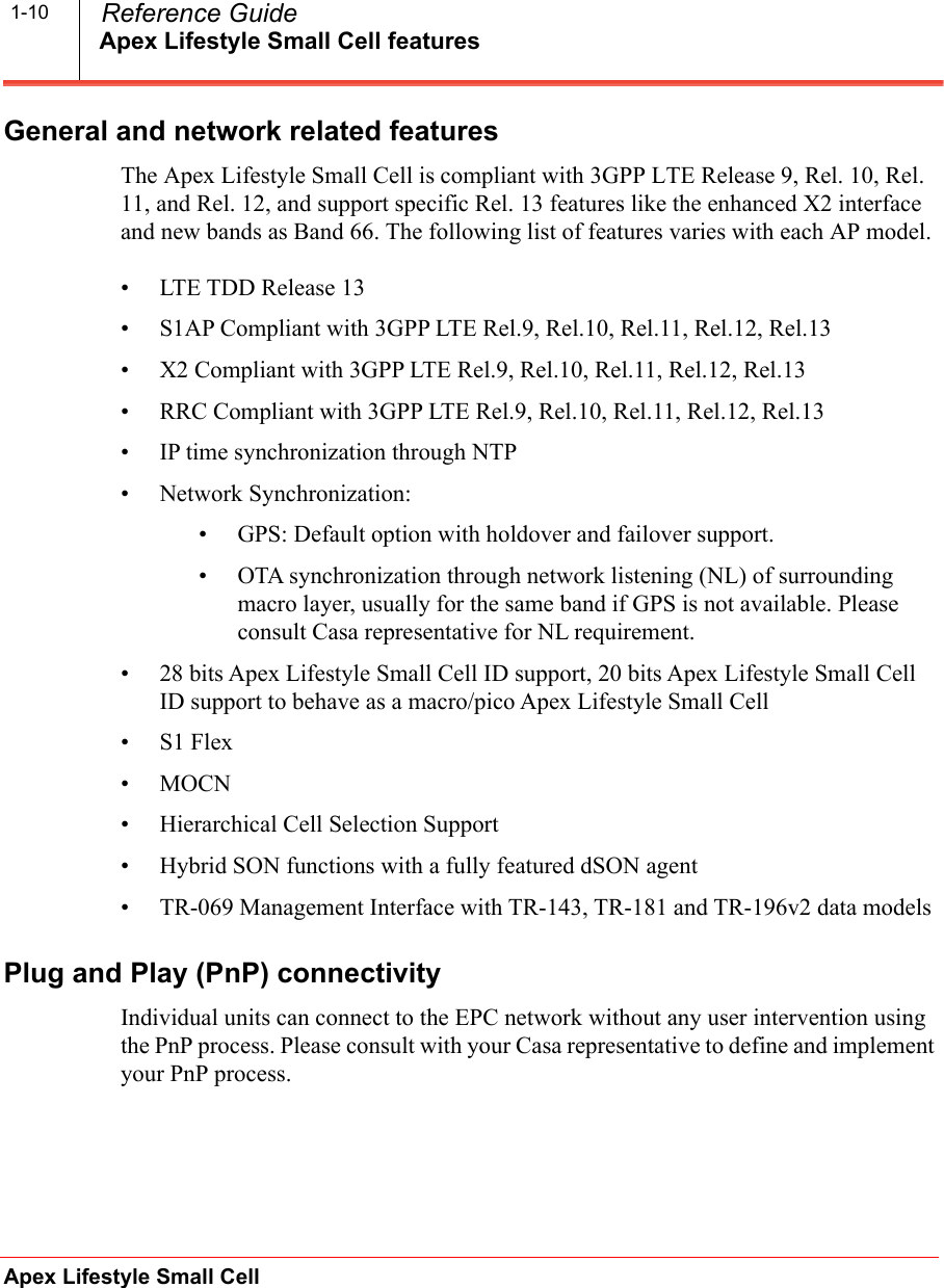 Apex Lifestyle Small Cell featuresApex Lifestyle Small Cell  Reference Guide1-10General and network related featuresThe Apex Lifestyle Small Cell is compliant with 3GPP LTE Release 9, Rel. 10, Rel. 11, and Rel. 12, and support specific Rel. 13 features like the enhanced X2 interface and new bands as Band 66. The following list of features varies with each AP model.• LTE TDD Release 13• S1AP Compliant with 3GPP LTE Rel.9, Rel.10, Rel.11, Rel.12, Rel.13• X2 Compliant with 3GPP LTE Rel.9, Rel.10, Rel.11, Rel.12, Rel.13• RRC Compliant with 3GPP LTE Rel.9, Rel.10, Rel.11, Rel.12, Rel.13•IP time synchronization through NTP• Network Synchronization:• GPS: Default option with holdover and failover support.• OTA synchronization through network listening (NL) of surrounding macro layer, usually for the same band if GPS is not available. Please consult Casa representative for NL requirement.• 28 bits Apex Lifestyle Small Cell ID support, 20 bits Apex Lifestyle Small Cell ID support to behave as a macro/pico Apex Lifestyle Small Cell•S1 Flex•MOCN• Hierarchical Cell Selection Support• Hybrid SON functions with a fully featured dSON agent• TR-069 Management Interface with TR-143, TR-181 and TR-196v2 data modelsPlug and Play (PnP) connectivityIndividual units can connect to the EPC network without any user intervention using the PnP process. Please consult with your Casa representative to define and implement your PnP process.