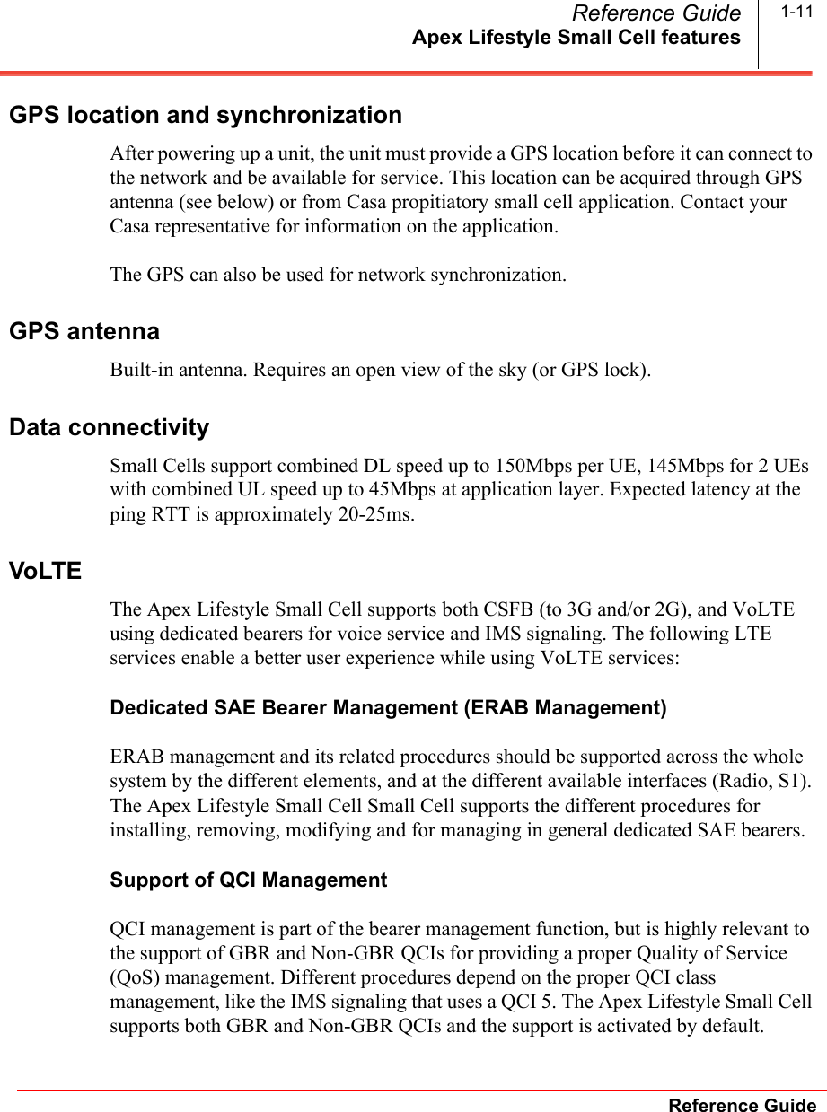 Apex Lifestyle Small Cell featuresReference GuideReference Guide 1-11GPS location and synchronizationAfter powering up a unit, the unit must provide a GPS location before it can connect to the network and be available for service. This location can be acquired through GPS antenna (see below) or from Casa propitiatory small cell application. Contact your Casa representative for information on the application.The GPS can also be used for network synchronization.GPS antennaBuilt-in antenna. Requires an open view of the sky (or GPS lock).Data connectivitySmall Cells support combined DL speed up to 150Mbps per UE, 145Mbps for 2 UEs with combined UL speed up to 45Mbps at application layer. Expected latency at the ping RTT is approximately 20-25ms.VoLTEThe Apex Lifestyle Small Cell supports both CSFB (to 3G and/or 2G), and VoLTE using dedicated bearers for voice service and IMS signaling. The following LTE services enable a better user experience while using VoLTE services:Dedicated SAE Bearer Management (ERAB Management)ERAB management and its related procedures should be supported across the whole system by the different elements, and at the different available interfaces (Radio, S1). The Apex Lifestyle Small Cell Small Cell supports the different procedures for installing, removing, modifying and for managing in general dedicated SAE bearers.Support of QCI ManagementQCI management is part of the bearer management function, but is highly relevant to the support of GBR and Non-GBR QCIs for providing a proper Quality of Service (QoS) management. Different procedures depend on the proper QCI class management, like the IMS signaling that uses a QCI 5. The Apex Lifestyle Small Cell supports both GBR and Non-GBR QCIs and the support is activated by default.