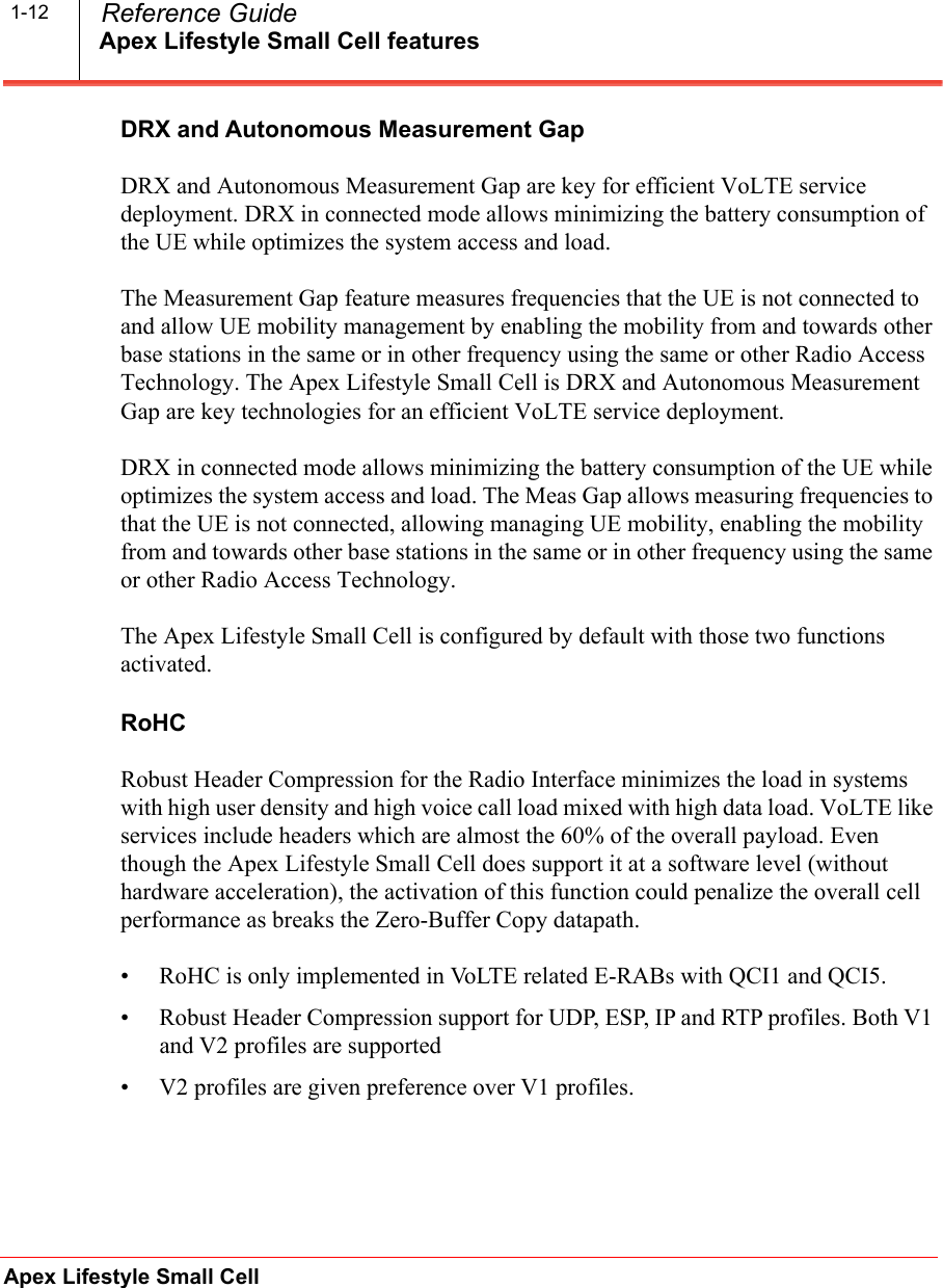 Apex Lifestyle Small Cell featuresApex Lifestyle Small Cell  Reference Guide1-12DRX and Autonomous Measurement GapDRX and Autonomous Measurement Gap are key for efficient VoLTE service deployment. DRX in connected mode allows minimizing the battery consumption of the UE while optimizes the system access and load. The Measurement Gap feature measures frequencies that the UE is not connected to and allow UE mobility management by enabling the mobility from and towards other base stations in the same or in other frequency using the same or other Radio Access Technology. The Apex Lifestyle Small Cell is DRX and Autonomous Measurement Gap are key technologies for an efficient VoLTE service deployment. DRX in connected mode allows minimizing the battery consumption of the UE while optimizes the system access and load. The Meas Gap allows measuring frequencies to that the UE is not connected, allowing managing UE mobility, enabling the mobility from and towards other base stations in the same or in other frequency using the same or other Radio Access Technology. The Apex Lifestyle Small Cell is configured by default with those two functions activated.RoHCRobust Header Compression for the Radio Interface minimizes the load in systems with high user density and high voice call load mixed with high data load. VoLTE like services include headers which are almost the 60% of the overall payload. Even though the Apex Lifestyle Small Cell does support it at a software level (without hardware acceleration), the activation of this function could penalize the overall cell performance as breaks the Zero-Buffer Copy datapath. • RoHC is only implemented in VoLTE related E-RABs with QCI1 and QCI5.• Robust Header Compression support for UDP, ESP, IP and RTP profiles. Both V1 and V2 profiles are supported • V2 profiles are given preference over V1 profiles.