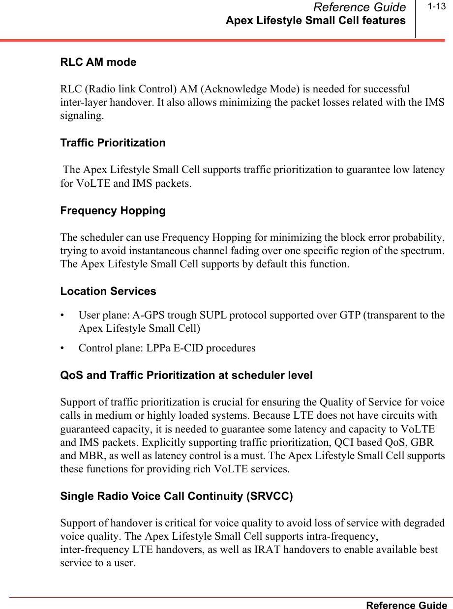 Apex Lifestyle Small Cell featuresReference GuideReference Guide 1-13RLC AM mode RLC (Radio link Control) AM (Acknowledge Mode) is needed for successful inter-layer handover. It also allows minimizing the packet losses related with the IMS signaling. Traffic Prioritization The Apex Lifestyle Small Cell supports traffic prioritization to guarantee low latency for VoLTE and IMS packets. Frequency HoppingThe scheduler can use Frequency Hopping for minimizing the block error probability, trying to avoid instantaneous channel fading over one specific region of the spectrum. The Apex Lifestyle Small Cell supports by default this function.Location Services • User plane: A-GPS trough SUPL protocol supported over GTP (transparent to the Apex Lifestyle Small Cell)• Control plane: LPPa E-CID proceduresQoS and Traffic Prioritization at scheduler level Support of traffic prioritization is crucial for ensuring the Quality of Service for voice calls in medium or highly loaded systems. Because LTE does not have circuits with guaranteed capacity, it is needed to guarantee some latency and capacity to VoLTE and IMS packets. Explicitly supporting traffic prioritization, QCI based QoS, GBR and MBR, as well as latency control is a must. The Apex Lifestyle Small Cell supports these functions for providing rich VoLTE services.Single Radio Voice Call Continuity (SRVCC) Support of handover is critical for voice quality to avoid loss of service with degraded voice quality. The Apex Lifestyle Small Cell supports intra-frequency, inter-frequency LTE handovers, as well as IRAT handovers to enable available best service to a user.