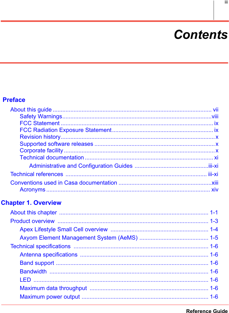 Reference GuideiiiContents PrefaceAbout this guide ................................................................................................... viiSafety Warnings.............................................................................................viiiFCC Statement ............................................................................................... ixFCC Radiation Exposure Statement............................................................... ixRevision history................................................................................................ xSupported software releases ........................................................................... xCorporate facility .............................................................................................. xTechnical documentation ................................................................................ xiAdministrative and Configuration Guides ..............................................iii-xiTechnical references ........................................................................................ iii-xi.Conventions used in Casa documentation ..........................................................xiiiAcronyms ...................................................................................................... xivChapter 1. OverviewAbout this chapter ............................................................................................. 1-1.Product overview  .............................................................................................. 1-3.Apex Lifestyle Small Cell overview  ............................................................. 1-4.Axyom Element Management System (AeMS) ........................................... 1-5.Technical specifications  .................................................................................... 1-6.Antenna specifications  ................................................................................ 1-6.Band support ............................................................................................... 1-6.Bandwidth  ................................................................................................... 1-6.LED  ............................................................................................................. 1-6.Maximum data throughput  .......................................................................... 1-6.Maximum power output ............................................................................... 1-6.