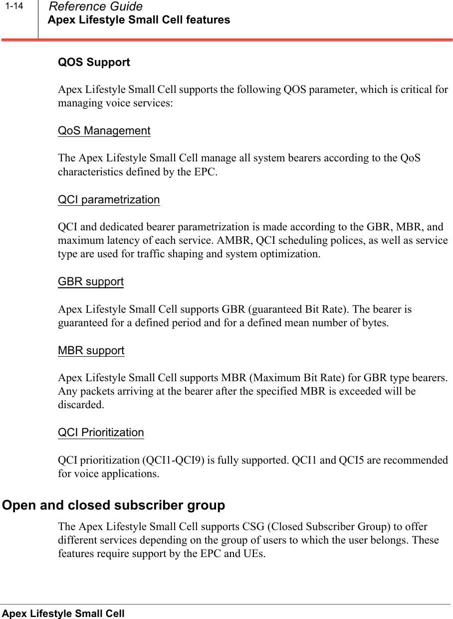 Apex Lifestyle Small Cell featuresApex Lifestyle Small Cell  Reference Guide1-14QOS SupportApex Lifestyle Small Cell supports the following QOS parameter, which is critical for managing voice services:QoS ManagementThe Apex Lifestyle Small Cell manage all system bearers according to the QoS characteristics defined by the EPC.QCI parametrizationQCI and dedicated bearer parametrization is made according to the GBR, MBR, and maximum latency of each service. AMBR, QCI scheduling polices, as well as service type are used for traffic shaping and system optimization.GBR supportApex Lifestyle Small Cell supports GBR (guaranteed Bit Rate). The bearer is guaranteed for a defined period and for a defined mean number of bytes.MBR supportApex Lifestyle Small Cell supports MBR (Maximum Bit Rate) for GBR type bearers. Any packets arriving at the bearer after the specified MBR is exceeded will be discarded.QCI PrioritizationQCI prioritization (QCI1-QCI9) is fully supported. QCI1 and QCI5 are recommended for voice applications.Open and closed subscriber groupThe Apex Lifestyle Small Cell supports CSG (Closed Subscriber Group) to offer different services depending on the group of users to which the user belongs. These features require support by the EPC and UEs.