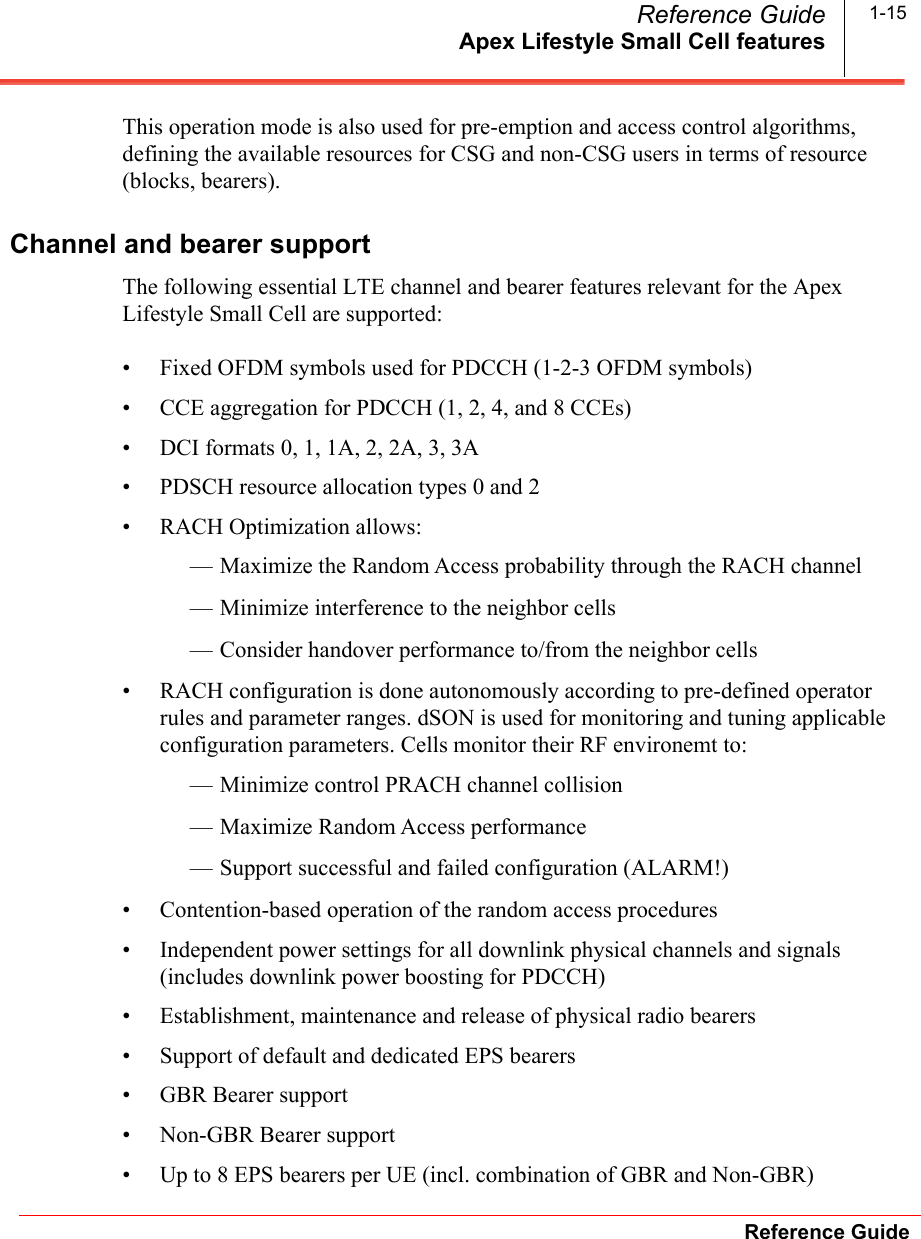 Apex Lifestyle Small Cell featuresReference GuideReference Guide 1-15This operation mode is also used for pre-emption and access control algorithms, defining the available resources for CSG and non-CSG users in terms of resource (blocks, bearers).Channel and bearer supportThe following essential LTE channel and bearer features relevant for the Apex Lifestyle Small Cell are supported:• Fixed OFDM symbols used for PDCCH (1-2-3 OFDM symbols)• CCE aggregation for PDCCH (1, 2, 4, and 8 CCEs)• DCI formats 0, 1, 1A, 2, 2A, 3, 3A• PDSCH resource allocation types 0 and 2• RACH Optimization allows:— Maximize the Random Access probability through the RACH channel— Minimize interference to the neighbor cells— Consider handover performance to/from the neighbor cells• RACH configuration is done autonomously according to pre-defined operator rules and parameter ranges. dSON is used for monitoring and tuning applicable configuration parameters. Cells monitor their RF environemt to:— Minimize control PRACH channel collision— Maximize Random Access performance— Support successful and failed configuration (ALARM!)• Contention-based operation of the random access procedures• Independent power settings for all downlink physical channels and signals (includes downlink power boosting for PDCCH)• Establishment, maintenance and release of physical radio bearers• Support of default and dedicated EPS bearers• GBR Bearer support• Non-GBR Bearer support• Up to 8 EPS bearers per UE (incl. combination of GBR and Non-GBR)