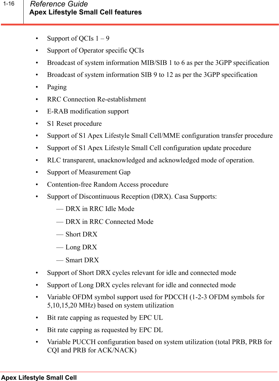 Apex Lifestyle Small Cell featuresApex Lifestyle Small Cell  Reference Guide1-16• Support of QCIs 1 – 9• Support of Operator specific QCIs• Broadcast of system information MIB/SIB 1 to 6 as per the 3GPP specification• Broadcast of system information SIB 9 to 12 as per the 3GPP specification•Paging• RRC Connection Re-establishment• E-RAB modification support• S1 Reset procedure• Support of S1 Apex Lifestyle Small Cell/MME configuration transfer procedure• Support of S1 Apex Lifestyle Small Cell configuration update procedure• RLC transparent, unacknowledged and acknowledged mode of operation.• Support of Measurement Gap• Contention-free Random Access procedure• Support of Discontinuous Reception (DRX). Casa Supports:— DRX in RRC Idle Mode — DRX in RRC Connected Mode —Short DRX — Long DRX —Smart DRX • Support of Short DRX cycles relevant for idle and connected mode• Support of Long DRX cycles relevant for idle and connected mode• Variable OFDM symbol support used for PDCCH (1-2-3 OFDM symbols for 5,10,15,20 MHz) based on system utilization• Bit rate capping as requested by EPC UL• Bit rate capping as requested by EPC DL• Variable PUCCH configuration based on system utilization (total PRB, PRB for CQI and PRB for ACK/NACK)