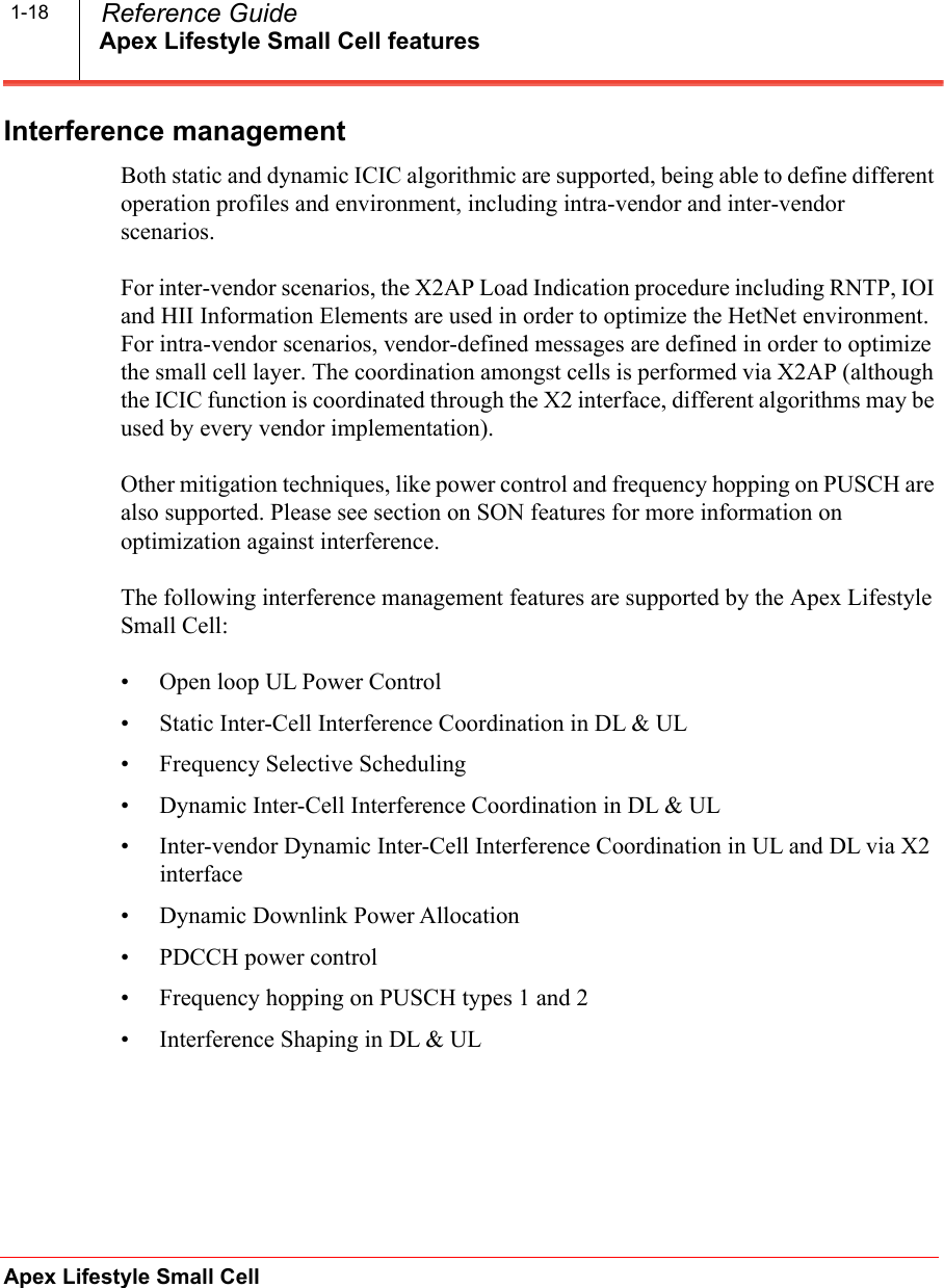 Apex Lifestyle Small Cell featuresApex Lifestyle Small Cell  Reference Guide1-18Interference management Both static and dynamic ICIC algorithmic are supported, being able to define different operation profiles and environment, including intra-vendor and inter-vendor scenarios.For inter-vendor scenarios, the X2AP Load Indication procedure including RNTP, IOI and HII Information Elements are used in order to optimize the HetNet environment. For intra-vendor scenarios, vendor-defined messages are defined in order to optimize the small cell layer. The coordination amongst cells is performed via X2AP (although the ICIC function is coordinated through the X2 interface, different algorithms may be used by every vendor implementation).Other mitigation techniques, like power control and frequency hopping on PUSCH are also supported. Please see section on SON features for more information on optimization against interference.The following interference management features are supported by the Apex Lifestyle Small Cell:• Open loop UL Power Control• Static Inter-Cell Interference Coordination in DL &amp; UL• Frequency Selective Scheduling• Dynamic Inter-Cell Interference Coordination in DL &amp; UL• Inter-vendor Dynamic Inter-Cell Interference Coordination in UL and DL via X2 interface• Dynamic Downlink Power Allocation• PDCCH power control• Frequency hopping on PUSCH types 1 and 2• Interference Shaping in DL &amp; UL