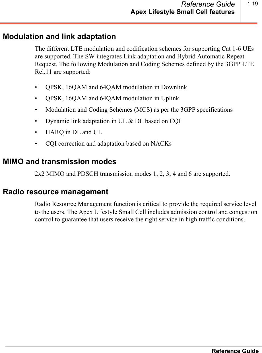 Apex Lifestyle Small Cell featuresReference GuideReference Guide 1-19Modulation and link adaptationThe different LTE modulation and codification schemes for supporting Cat 1-6 UEs are supported. The SW integrates Link adaptation and Hybrid Automatic Repeat Request. The following Modulation and Coding Schemes defined by the 3GPP LTE Rel.11 are supported:• QPSK, 16QAM and 64QAM modulation in Downlink• QPSK, 16QAM and 64QAM modulation in Uplink• Modulation and Coding Schemes (MCS) as per the 3GPP specifications• Dynamic link adaptation in UL &amp; DL based on CQI• HARQ in DL and UL• CQI correction and adaptation based on NACKsMIMO and transmission modes2x2 MIMO and PDSCH transmission modes 1, 2, 3, 4 and 6 are supported.Radio resource managementRadio Resource Management function is critical to provide the required service level to the users. The Apex Lifestyle Small Cell includes admission control and congestion control to guarantee that users receive the right service in high traffic conditions.