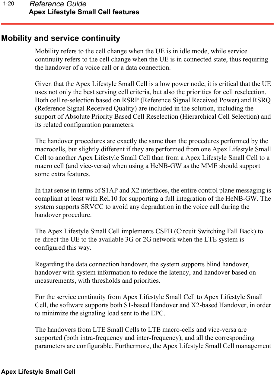 Apex Lifestyle Small Cell featuresApex Lifestyle Small Cell  Reference Guide1-20Mobility and service continuityMobility refers to the cell change when the UE is in idle mode, while service continuity refers to the cell change when the UE is in connected state, thus requiring the handover of a voice call or a data connection.Given that the Apex Lifestyle Small Cell is a low power node, it is critical that the UE uses not only the best serving cell criteria, but also the priorities for cell reselection. Both cell re-selection based on RSRP (Reference Signal Received Power) and RSRQ (Reference Signal Received Quality) are included in the solution, including the support of Absolute Priority Based Cell Reselection (Hierarchical Cell Selection) and its related configuration parameters.The handover procedures are exactly the same than the procedures performed by the macrocells, but slightly different if they are performed from one Apex Lifestyle Small Cell to another Apex Lifestyle Small Cell than from a Apex Lifestyle Small Cell to a macro cell (and vice-versa) when using a HeNB-GW as the MME should support some extra features.In that sense in terms of S1AP and X2 interfaces, the entire control plane messaging is compliant at least with Rel.10 for supporting a full integration of the HeNB-GW. The system supports SRVCC to avoid any degradation in the voice call during the handover procedure.The Apex Lifestyle Small Cell implements CSFB (Circuit Switching Fall Back) to re-direct the UE to the available 3G or 2G network when the LTE system is configured this way.Regarding the data connection handover, the system supports blind handover, handover with system information to reduce the latency, and handover based on measurements, with thresholds and priorities.For the service continuity from Apex Lifestyle Small Cell to Apex Lifestyle Small Cell, the software supports both S1-based Handover and X2-based Handover, in order to minimize the signaling load sent to the EPC.The handovers from LTE Small Cells to LTE macro-cells and vice-versa are supported (both intra-frequency and inter-frequency), and all the corresponding parameters are configurable. Furthermore, the Apex Lifestyle Small Cell management 