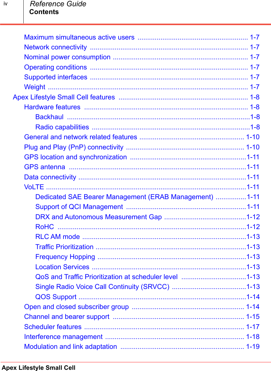 ContentsApex Lifestyle Small Cell  Reference GuideivMaximum simultaneous active users  .......................................................... 1-7.Network connectivity  ................................................................................... 1-7.Nominal power consumption ....................................................................... 1-7.Operating conditions  ................................................................................... 1-7.Supported interfaces ................................................................................... 1-7.Weight ......................................................................................................... 1-7.Apex Lifestyle Small Cell features  .................................................................... 1-8.Hardware features  ...................................................................................... 1-8.Backhaul  ................................................................................................1-8Radio capabilities  ...................................................................................1-8General and network related features ....................................................... 1-10.Plug and Play (PnP) connectivity .............................................................. 1-10.GPS location and synchronization  .............................................................1-11.GPS antenna  .............................................................................................1-11.Data connectivity ........................................................................................1-11.VoLTE .........................................................................................................1-11.Dedicated SAE Bearer Management (ERAB Management) ................1-11Support of QCI Management  ...............................................................1-11DRX and Autonomous Measurement Gap ...........................................1-12RoHC  ...................................................................................................1-12RLC AM mode ......................................................................................1-13Traffic Prioritization ...............................................................................1-13Frequency Hopping ..............................................................................1-13Location Services .................................................................................1-13QoS and Traffic Prioritization at scheduler level  ..................................1-13Single Radio Voice Call Continuity (SRVCC) .......................................1-13QOS Support ........................................................................................1-14Open and closed subscriber group  ........................................................... 1-14.Channel and bearer support  ..................................................................... 1-15.Scheduler features .................................................................................... 1-17.Interference management ......................................................................... 1-18.Modulation and link adaptation  ................................................................. 1-19.