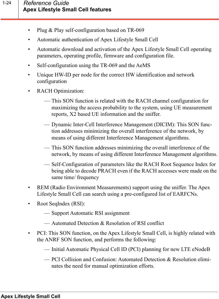 Apex Lifestyle Small Cell featuresApex Lifestyle Small Cell  Reference Guide1-24• Plug &amp; Play self-configuration based on TR-069• Automatic authentication of Apex Lifestyle Small Cell• Automatic download and activation of the Apex Lifestyle Small Cell operating parameters, operating profile, firmware and configuration file.• Self-configuration using the TR-069 and the AeMS• Unique HW-ID per node for the correct HW identification and network configuration• RACH Optimization:—This SON function is related with the RACH channel configuration for maximizing the access probability to the system, using UE measurement reports, X2 based UE information and the sniffer.— Dynamic Inter-Cell Interference Management (DICIM): This SON func-tion addresses minimizing the overall interference of the network, by means of using different Interference Management algorithms.— This SON function addresses minimizing the overall interference of the network, by means of using different Interference Management algorithms.— Self-Configuration of parameters like the RACH Root Sequence Index for being able to decode PRACH even if the RACH accesses were made on the same time/ frequency• REM (Radio Environment Measurements) support using the sniffer. The Apex Lifestyle Small Cell can search using a pre-configured list of EARFCNs.• Root SeqIndex (RSI):— Support Automatic RSI assignment   — Automated Detection &amp; Resolution of RSI conflict   • PCI: This SON function, on the Apex Lifestyle Small Cell, is highly related with the ANRF SON function, and performs the following:— Initial Automatic Physical Cell ID (PCI) planning for new LTE eNodeB— PCI Collision and Confusion: Automated Detection &amp; Resolution elimi-nates the need for manual optimization efforts. 