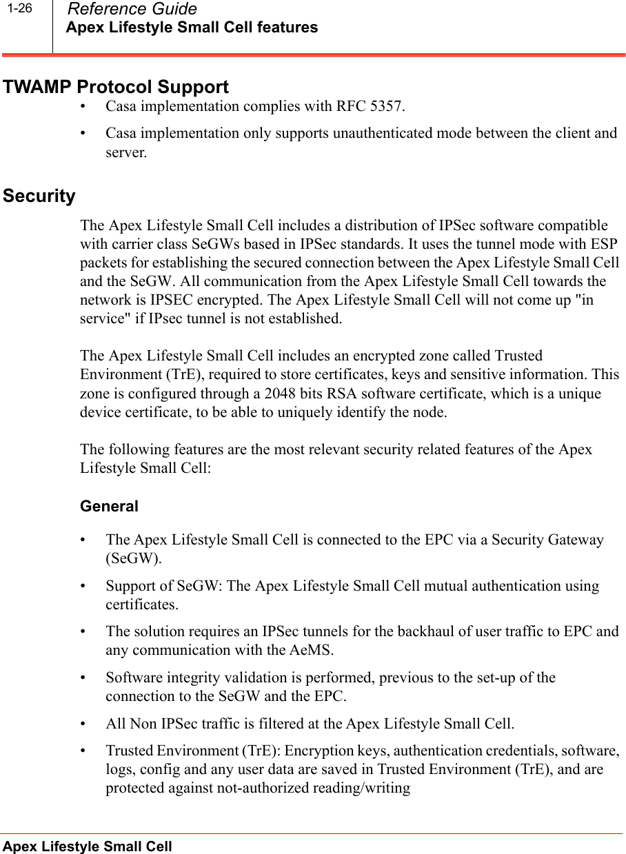 Apex Lifestyle Small Cell featuresApex Lifestyle Small Cell  Reference Guide1-26TWAMP Protocol Support• Casa implementation complies with RFC 5357.• Casa implementation only supports unauthenticated mode between the client and server.SecurityThe Apex Lifestyle Small Cell includes a distribution of IPSec software compatible with carrier class SeGWs based in IPSec standards. It uses the tunnel mode with ESP packets for establishing the secured connection between the Apex Lifestyle Small Cell and the SeGW. All communication from the Apex Lifestyle Small Cell towards the network is IPSEC encrypted. The Apex Lifestyle Small Cell will not come up &quot;in service&quot; if IPsec tunnel is not established.The Apex Lifestyle Small Cell includes an encrypted zone called Trusted Environment (TrE), required to store certificates, keys and sensitive information. This zone is configured through a 2048 bits RSA software certificate, which is a unique device certificate, to be able to uniquely identify the node.The following features are the most relevant security related features of the Apex Lifestyle Small Cell:General• The Apex Lifestyle Small Cell is connected to the EPC via a Security Gateway (SeGW).• Support of SeGW: The Apex Lifestyle Small Cell mutual authentication using certificates.• The solution requires an IPSec tunnels for the backhaul of user traffic to EPC and any communication with the AeMS.• Software integrity validation is performed, previous to the set-up of the connection to the SeGW and the EPC.• All Non IPSec traffic is filtered at the Apex Lifestyle Small Cell.• Trusted Environment (TrE): Encryption keys, authentication credentials, software, logs, config and any user data are saved in Trusted Environment (TrE), and are protected against not-authorized reading/writing