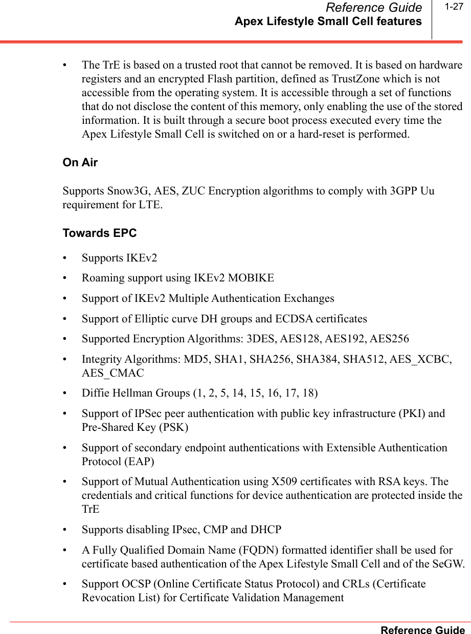 Apex Lifestyle Small Cell featuresReference GuideReference Guide 1-27• The TrE is based on a trusted root that cannot be removed. It is based on hardware registers and an encrypted Flash partition, defined as TrustZone which is not accessible from the operating system. It is accessible through a set of functions that do not disclose the content of this memory, only enabling the use of the stored information. It is built through a secure boot process executed every time the Apex Lifestyle Small Cell is switched on or a hard-reset is performed. On AirSupports Snow3G, AES, ZUC Encryption algorithms to comply with 3GPP Uu requirement for LTE.Towards EPC• Supports IKEv2 • Roaming support using IKEv2 MOBIKE• Support of IKEv2 Multiple Authentication Exchanges• Support of Elliptic curve DH groups and ECDSA certificates• Supported Encryption Algorithms: 3DES, AES128, AES192, AES256• Integrity Algorithms: MD5, SHA1, SHA256, SHA384, SHA512, AES_XCBC, AES_CMAC• Diffie Hellman Groups (1, 2, 5, 14, 15, 16, 17, 18)• Support of IPSec peer authentication with public key infrastructure (PKI) and Pre-Shared Key (PSK)• Support of secondary endpoint authentications with Extensible Authentication Protocol (EAP)• Support of Mutual Authentication using X509 certificates with RSA keys. The credentials and critical functions for device authentication are protected inside the TrE• Supports disabling IPsec, CMP and DHCP• A Fully Qualified Domain Name (FQDN) formatted identifier shall be used for certificate based authentication of the Apex Lifestyle Small Cell and of the SeGW.• Support OCSP (Online Certificate Status Protocol) and CRLs (Certificate Revocation List) for Certificate Validation Management