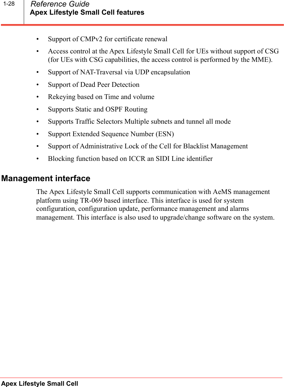 Apex Lifestyle Small Cell featuresApex Lifestyle Small Cell  Reference Guide1-28• Support of CMPv2 for certificate renewal• Access control at the Apex Lifestyle Small Cell for UEs without support of CSG (for UEs with CSG capabilities, the access control is performed by the MME).• Support of NAT-Traversal via UDP encapsulation• Support of Dead Peer Detection• Rekeying based on Time and volume• Supports Static and OSPF Routing• Supports Traffic Selectors Multiple subnets and tunnel all mode• Support Extended Sequence Number (ESN)• Support of Administrative Lock of the Cell for Blacklist Management• Blocking function based on ICCR an SIDI Line identifierManagement interfaceThe Apex Lifestyle Small Cell supports communication with AeMS management platform using TR-069 based interface. This interface is used for system configuration, configuration update, performance management and alarms management. This interface is also used to upgrade/change software on the system.