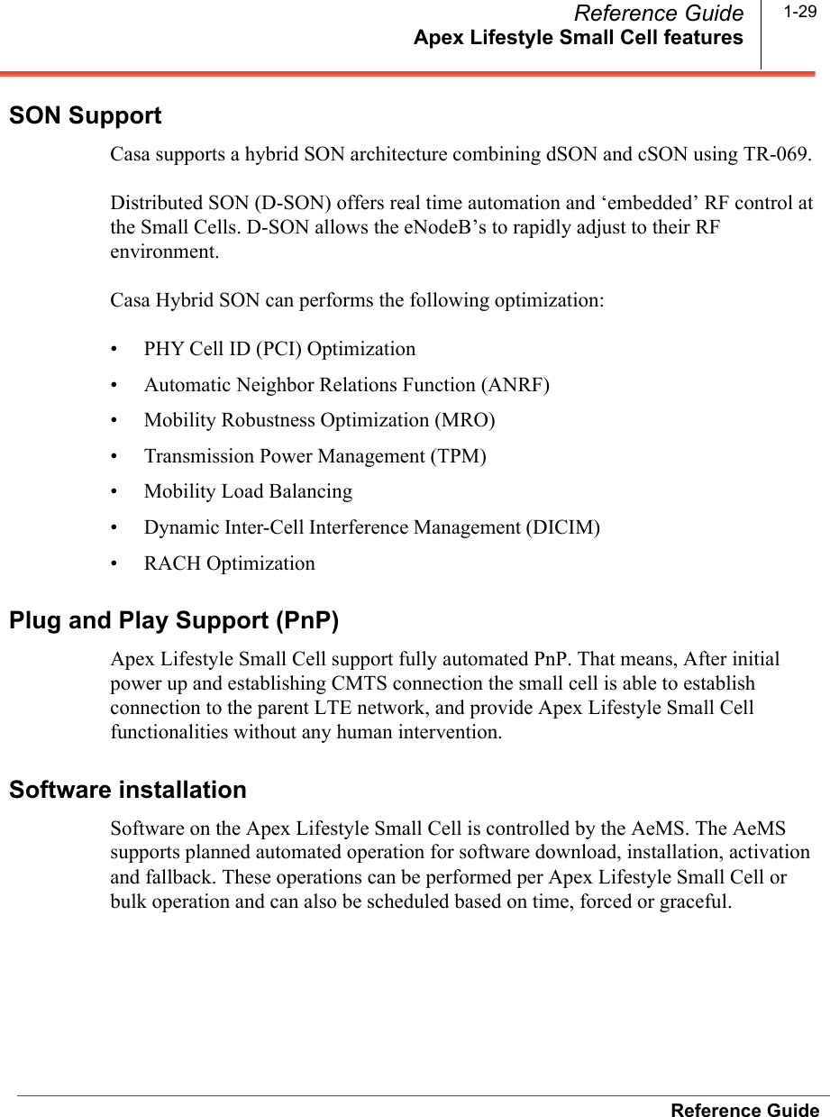 Apex Lifestyle Small Cell featuresReference GuideReference Guide 1-29SON SupportCasa supports a hybrid SON architecture combining dSON and cSON using TR-069. Distributed SON (D-SON) offers real time automation and ‘embedded’ RF control at the Small Cells. D-SON allows the eNodeB’s to rapidly adjust to their RF environment. Casa Hybrid SON can performs the following optimization:• PHY Cell ID (PCI) Optimization • Automatic Neighbor Relations Function (ANRF) • Mobility Robustness Optimization (MRO) • Transmission Power Management (TPM) • Mobility Load Balancing • Dynamic Inter-Cell Interference Management (DICIM)                                              • RACH Optimization Plug and Play Support (PnP)Apex Lifestyle Small Cell support fully automated PnP. That means, After initial power up and establishing CMTS connection the small cell is able to establish connection to the parent LTE network, and provide Apex Lifestyle Small Cell functionalities without any human intervention. Software installationSoftware on the Apex Lifestyle Small Cell is controlled by the AeMS. The AeMS supports planned automated operation for software download, installation, activation and fallback. These operations can be performed per Apex Lifestyle Small Cell or bulk operation and can also be scheduled based on time, forced or graceful. 