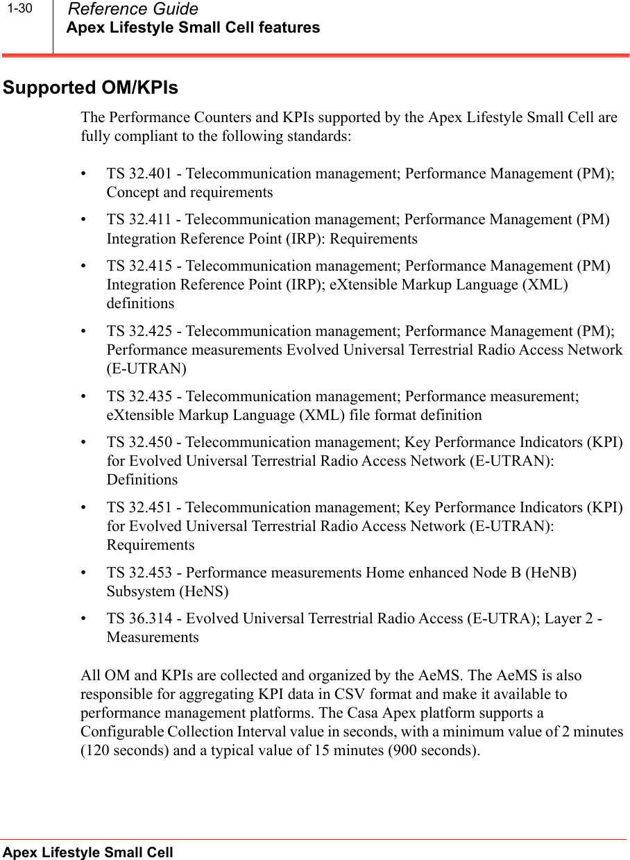 Apex Lifestyle Small Cell featuresApex Lifestyle Small Cell  Reference Guide1-30Supported OM/KPIsThe Performance Counters and KPIs supported by the Apex Lifestyle Small Cell are fully compliant to the following standards:• TS 32.401 - Telecommunication management; Performance Management (PM); Concept and requirements• TS 32.411 - Telecommunication management; Performance Management (PM) Integration Reference Point (IRP): Requirements• TS 32.415 - Telecommunication management; Performance Management (PM) Integration Reference Point (IRP); eXtensible Markup Language (XML) definitions• TS 32.425 - Telecommunication management; Performance Management (PM); Performance measurements Evolved Universal Terrestrial Radio Access Network (E-UTRAN)• TS 32.435 - Telecommunication management; Performance measurement; eXtensible Markup Language (XML) file format definition• TS 32.450 - Telecommunication management; Key Performance Indicators (KPI) for Evolved Universal Terrestrial Radio Access Network (E-UTRAN): Definitions• TS 32.451 - Telecommunication management; Key Performance Indicators (KPI) for Evolved Universal Terrestrial Radio Access Network (E-UTRAN): Requirements• TS 32.453 - Performance measurements Home enhanced Node B (HeNB) Subsystem (HeNS)• TS 36.314 - Evolved Universal Terrestrial Radio Access (E-UTRA); Layer 2 - MeasurementsAll OM and KPIs are collected and organized by the AeMS. The AeMS is also responsible for aggregating KPI data in CSV format and make it available to performance management platforms. The Casa Apex platform supports a Configurable Collection Interval value in seconds, with a minimum value of 2 minutes (120 seconds) and a typical value of 15 minutes (900 seconds). 