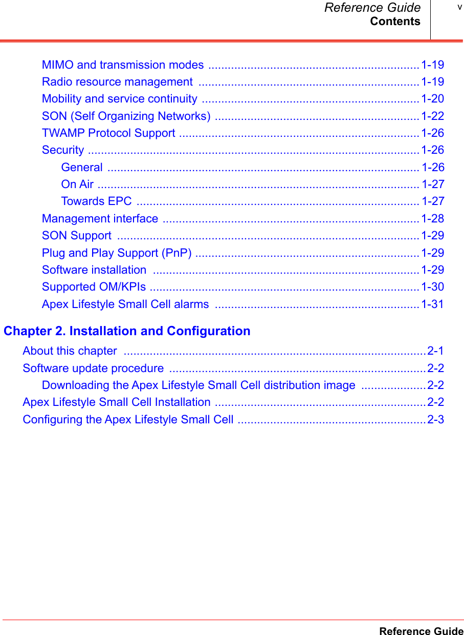 ContentsReference GuideReference Guide vMIMO and transmission modes .................................................................1-19.Radio resource management  ....................................................................1-19.Mobility and service continuity ...................................................................1-20.SON (Self Organizing Networks) ...............................................................1-22.TWAMP Protocol Support ..........................................................................1-26.Security ......................................................................................................1-26.General ................................................................................................ 1-26On Air ................................................................................................... 1-27Towards EPC ....................................................................................... 1-27Management interface ...............................................................................1-28.SON Support  .............................................................................................1-29.Plug and Play Support (PnP) .....................................................................1-29.Software installation  ..................................................................................1-29.Supported OM/KPIs ...................................................................................1-30.Apex Lifestyle Small Cell alarms  ...............................................................1-31.Chapter 2. Installation and ConfigurationAbout this chapter  .............................................................................................2-1.Software update procedure  ...............................................................................2-2.Downloading the Apex Lifestyle Small Cell distribution image  ....................2-2.Apex Lifestyle Small Cell Installation .................................................................2-2.Configuring the Apex Lifestyle Small Cell ..........................................................2-3.