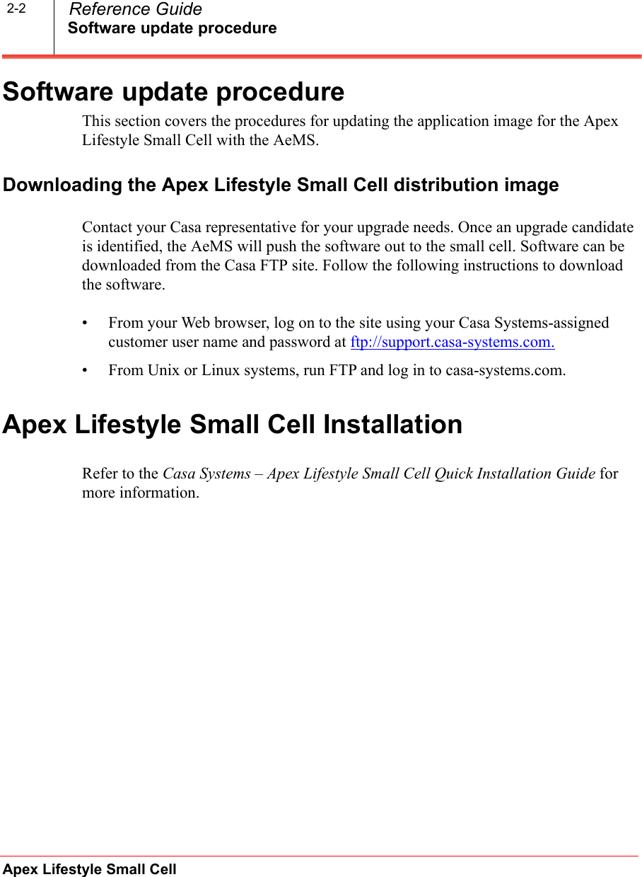 Software update procedureApex Lifestyle Small Cell  Reference Guide2-2Software update procedureThis section covers the procedures for updating the application image for the Apex Lifestyle Small Cell with the AeMS. Downloading the Apex Lifestyle Small Cell distribution imageContact your Casa representative for your upgrade needs. Once an upgrade candidate is identified, the AeMS will push the software out to the small cell. Software can be downloaded from the Casa FTP site. Follow the following instructions to download the software.• From your Web browser, log on to the site using your Casa Systems-assigned customer user name and password at ftp://support.casa-systems.com. • From Unix or Linux systems, run FTP and log in to casa-systems.com.Apex Lifestyle Small Cell InstallationRefer to the Casa Systems – Apex Lifestyle Small Cell Quick Installation Guide for more information.