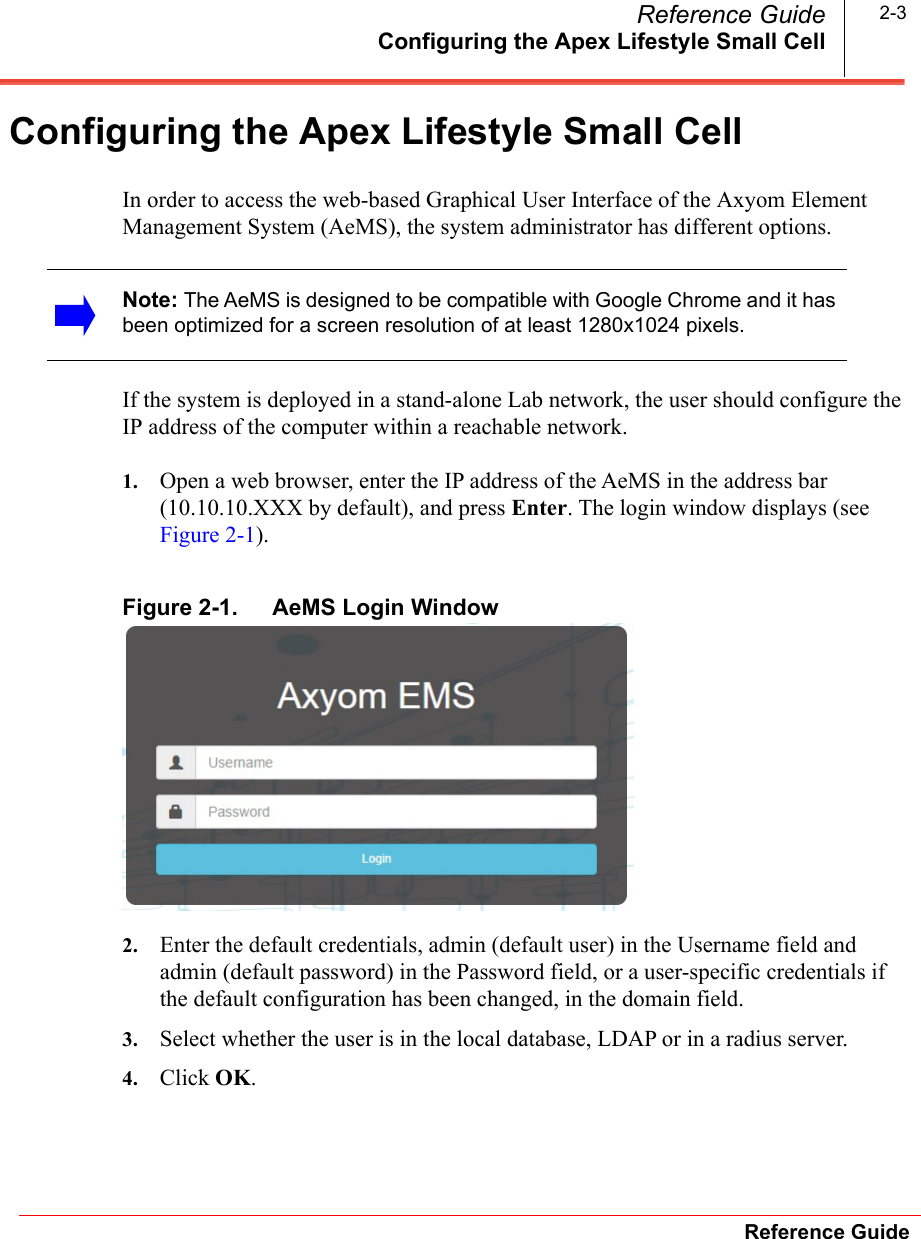 Configuring the Apex Lifestyle Small CellReference GuideReference Guide 2-3Configuring the Apex Lifestyle Small CellIn order to access the web-based Graphical User Interface of the Axyom Element Management System (AeMS), the system administrator has different options. If the system is deployed in a stand-alone Lab network, the user should configure the IP address of the computer within a reachable network.1. Open a web browser, enter the IP address of the AeMS in the address bar (10.10.10.XXX by default), and press Enter. The login window displays (see Figure 2-1).Figure 2-1. AeMS Login Window2. Enter the default credentials, admin (default user) in the Username field and admin (default password) in the Password field, or a user-specific credentials if the default configuration has been changed, in the domain field.3. Select whether the user is in the local database, LDAP or in a radius server.4. Click OK.Note: The AeMS is designed to be compatible with Google Chrome and it has been optimized for a screen resolution of at least 1280x1024 pixels. 